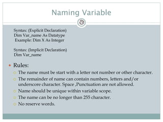 Naming Variable
 Rules:
 The name must be start with a letter not number or other character.
 The remainder of name can contain numbers, letters and/or
underscore character. Space ,Punctuation are not allowed.
 Name should be unique within variable scope.
 The name can be no longer than 255 character.
 No reserve words.
Syntax: (Explicit Declaration)
Dim Var_name As Datatype
Example: Dim X As Integer
Syntax: (Implicit Declaration)
Dim Var_name
 