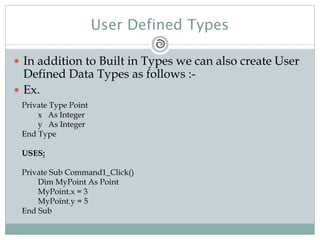 User Defined Types
 In addition to Built in Types we can also create User
Defined Data Types as follows :-
 Ex.
Private Type Point
x As Integer
y As Integer
End Type
USES:
Private Sub Command1_Click()
Dim MyPoint As Point
MyPoint.x = 3
MyPoint.y = 5
End Sub
 