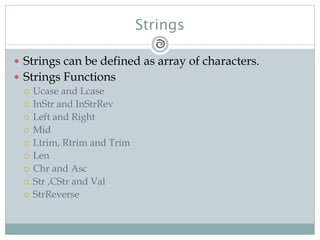 Strings
 Strings can be defined as array of characters.
 Strings Functions
 Ucase and Lcase
 InStr and InStrRev
 Left and Right
 Mid
 Ltrim, Rtrim and Trim
 Len
 Chr and Asc
 Str ,CStr and Val
 StrReverse
 
