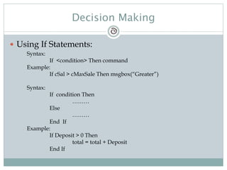 Decision Making
 Using If Statements:
Syntax:
If <condition> Then command
Example:
If cSal > cMaxSale Then msgbox(“Greater”)
Syntax:
If condition Then
………
Else
………
End If
Example:
If Deposit > 0 Then
total = total + Deposit
End If
 