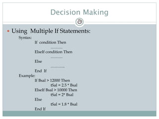 Decision Making
 Using Multiple If Statements:
Syntax:
If condition Then
………
ElseIf condition Then
………
Else
………..
End If
Example:
If Bsal > 12000 Then
tSal = 2.5 * Bsal
ElseIf Bsal > 10000 Then
tSal = 2* Bsal
Else
tSal = 1.8 * Bsal
End If
 