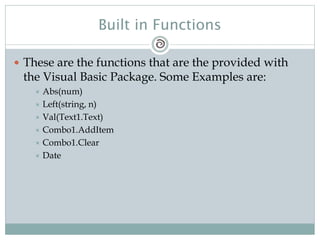 Built in Functions
 These are the functions that are the provided with
the Visual Basic Package. Some Examples are:
 Abs(num)
 Left(string, n)
 Val(Text1.Text)
 Combo1.AddItem
 Combo1.Clear
 Date
 