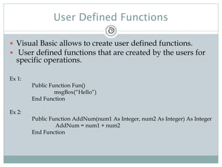 User Defined Functions
 Visual Basic allows to create user defined functions.
 User defined functions that are created by the users for
specific operations.
Ex 1:
Public Function Fun()
msgBox(“Hello”)
End Function
Ex 2:
Public Function AddNum(num1 As Integer, num2 As Integer) As Integer
AddNum = num1 + num2
End Function
 