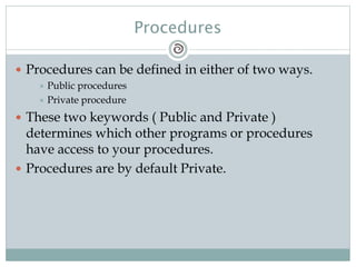 Procedures
 Procedures can be defined in either of two ways.
 Public procedures
 Private procedure
 These two keywords ( Public and Private )
determines which other programs or procedures
have access to your procedures.
 Procedures are by default Private.
 