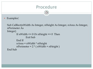 Procedure
 Examples:
Sub CalRect(nWidth As Integer, nHeight As Integer, nArea As Integer,
nPerimeter As
Integer)
If nWidth <= 0 Or nHeight <= 0 Then
Exit Sub
End If
nArea = nWidth * nHeight
nPerimeter = 2 * ( nWidth + nHeight )
End Sub
 