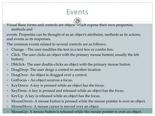Visual Basic forms and controls are objects which expose their own properties,
methods and
events. Properties can be thought of as an object's attributes, methods as its actions,
and events as its responses.
The common events related to several controls are as follows:-
 Change – The user modifies the text in a text box or combo box.
 Click- The user clicks an object with the primary mouse button( usually the left
button).
 Dblclick- The user double-clicks an object with the primary mouse button.
 DragDrop- The user drags a control to another location.
 DragOver- An object is dragged over a control.
 GotFocus – An object receives a focus.
 KeyDown- A key is pressed while an object has the focus.
 KeyPress- A key is pressed and released while an object has the focus.
 KeyUp- A key is released while an object has the focus.
 MouseDown- A mouse button is pressed while the mouse pointer is over an object.
 MouseMove- A mouse cursor is moved over an object.
 MouseUp- A mouse button is released while the mouse pointer is over an object.
Events
 