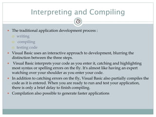 Interpreting and Compiling
 The traditional application development process :
 writing
 compiling
 testing code
 Visual Basic uses an interactive approach to development, blurring the
distinction between the three steps.
 Visual Basic interprets your code as you enter it, catching and highlighting
most syntax or spelling errors on the fly. It's almost like having an expert
watching over your shoulder as you enter your code.
 In addition to catching errors on the fly, Visual Basic also partially compiles the
code as it is entered. When you are ready to run and test your application,
there is only a brief delay to finish compiling.
 Compilation also possible to generate faster applications
 