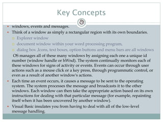 Key Concepts
 windows, events and messages.
 Think of a window as simply a rectangular region with its own boundaries.
 Explorer window
 document window within your word processing program,
 dialog box ,Icons, text boxes, option buttons and menu bars are all windows
OS manages all of these many windows by assigning each one a unique id
number (window handle or hWnd). The system continually monitors each of
these windows for signs of activity or events. Events can occur through user
actions such as a mouse click or a key press, through programmatic control, or
even as a result of another window's actions.
 Each time an event occurs, it causes a message to be sent to the operating
system. The system processes the message and broadcasts it to the other
windows. Each window can then take the appropriate action based on its own
instructions for dealing with that particular message (for example, repainting
itself when it has been uncovered by another window).
 Visual Basic insulates you from having to deal with all of the low-level
message handling.
 