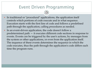 Event Driven Programming
 In traditional or "procedural" applications, the application itself
controls which portions of code execute and in what sequence.
Execution starts with the first line of code and follows a predefined
path through the application, calling procedures as needed.
 In an event-driven application, the code doesn't follow a
predetermined path — it executes different code sections in response to
events. Events can be triggered by the user's actions, by messages from
the system or other applications, or even from the application itself.
The sequence of these events determines the sequence in which the
code executes, thus the path through the application's code differs each
time the program runs.
 