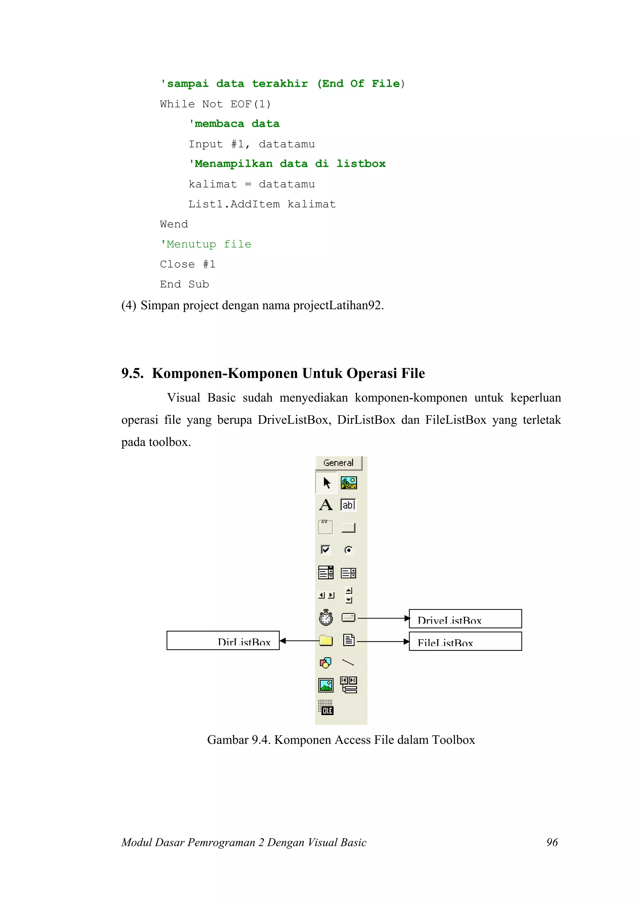 'sampai data terakhir (End Of File)
While Not EOF(1)
'membaca data
Input #1, datatamu
'Menampilkan data di listbox
kalimat = datatamu
List1.AddItem kalimat
Wend
'Menutup file
Close #1
End Sub
(4) Simpan project dengan nama projectLatihan92.
9.5. Komponen-Komponen Untuk Operasi File
Visual Basic sudah menyediakan komponen-komponen untuk keperluan
operasi file yang berupa DriveListBox, DirListBox dan FileListBox yang terletak
pada toolbox.
DriveListBox
DirListBox FileListBox
Gambar 9.4. Komponen Access File dalam Toolbox
Modul Dasar Pemrograman 2 Dengan Visual Basic 96
 