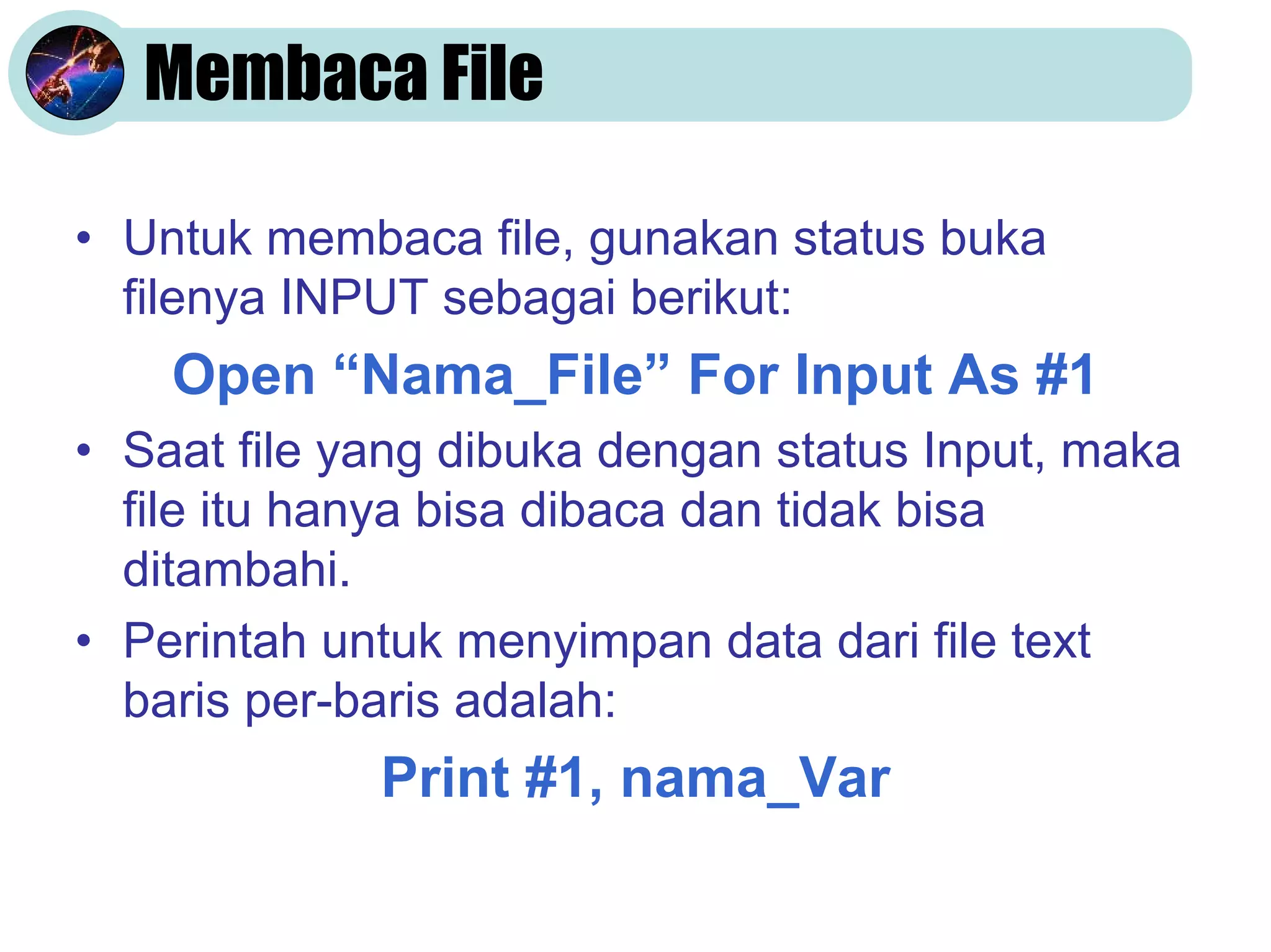 Membaca File
• Untuk membaca file, gunakan status buka
filenya INPUT sebagai berikut:
Open “Nama_File” For Input As #1
• Saat file yang dibuka dengan status Input, maka
file itu hanya bisa dibaca dan tidak bisa
ditambahi.
• Perintah untuk menyimpan data dari file text
baris per-baris adalah:
Print #1, nama_Var
 