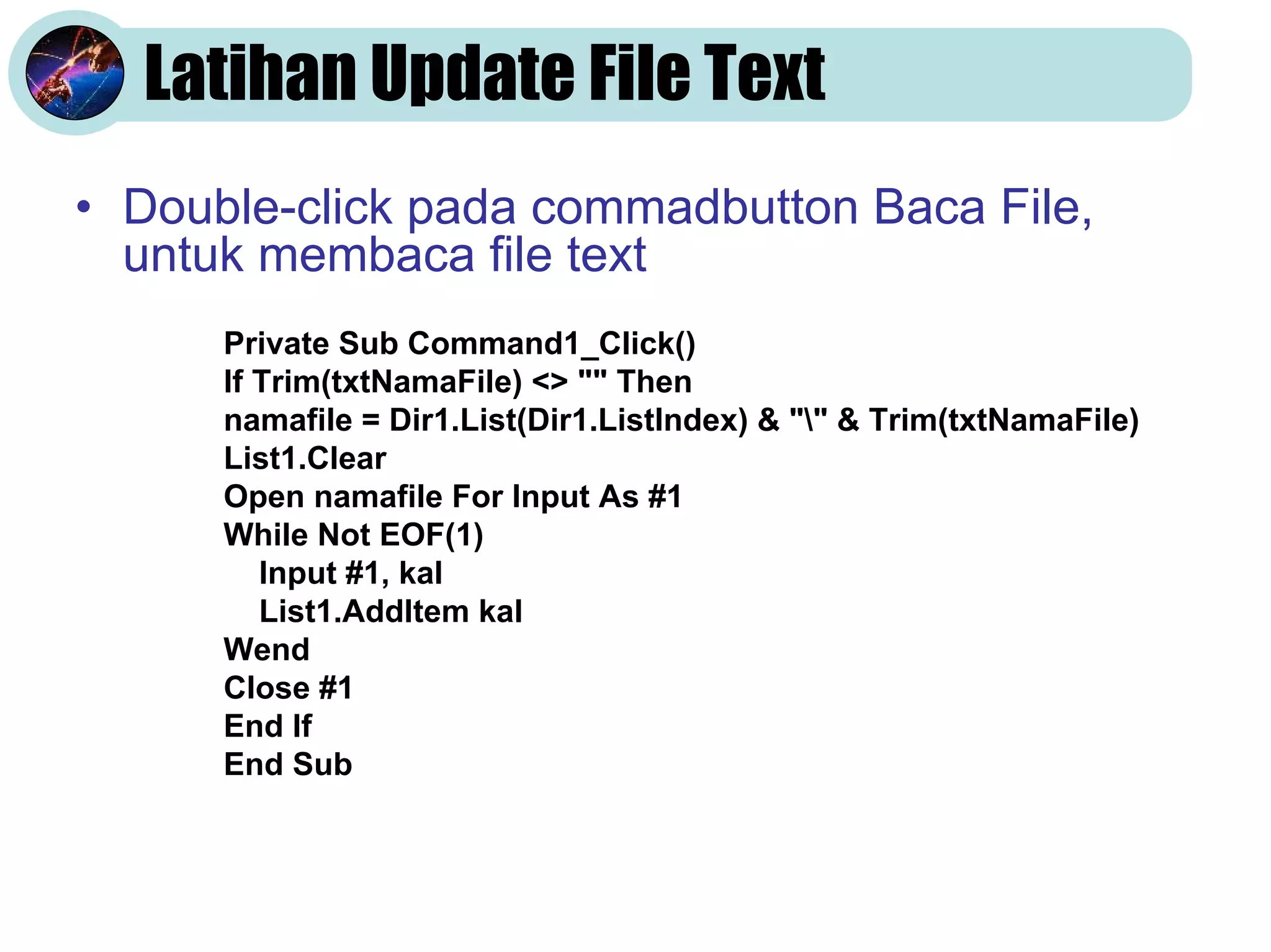 Latihan Update File Text
• Double-click pada commadbutton Baca File,
untuk membaca file text
Private Sub Command1_Click()
If Trim(txtNamaFile) <> "" Then
namafile = Dir1.List(Dir1.ListIndex) & "" & Trim(txtNamaFile)
List1.Clear
Open namafile For Input As #1
While Not EOF(1)
Input #1, kal
List1.AddItem kal
Wend
Close #1
End If
End Sub
 