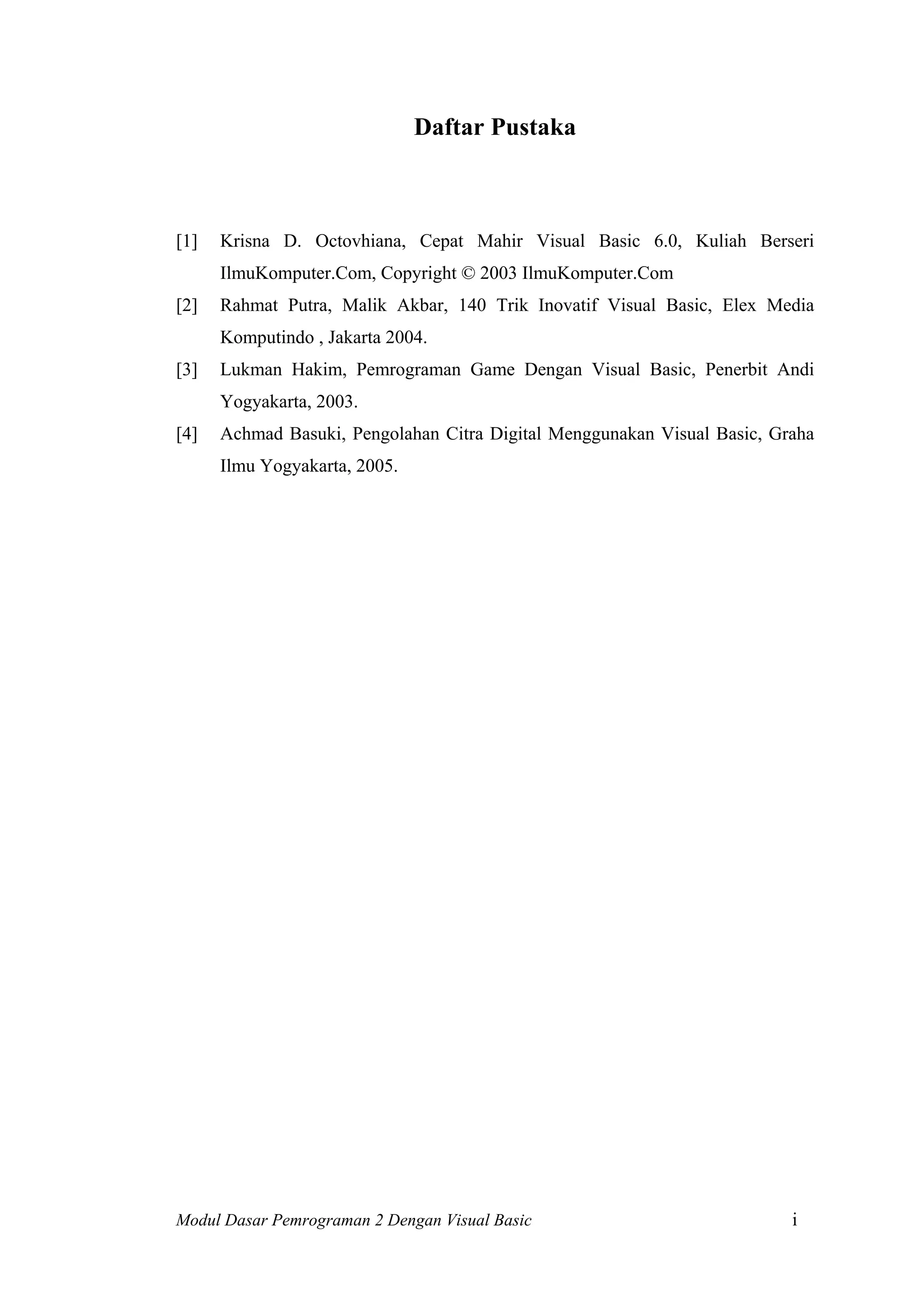 Daftar Pustaka
[1] Krisna D. Octovhiana, Cepat Mahir Visual Basic 6.0, Kuliah Berseri
IlmuKomputer.Com, Copyright © 2003 IlmuKomputer.Com
[2] Rahmat Putra, Malik Akbar, 140 Trik Inovatif Visual Basic, Elex Media
Komputindo , Jakarta 2004.
[3] Lukman Hakim, Pemrograman Game Dengan Visual Basic, Penerbit Andi
Yogyakarta, 2003.
[4] Achmad Basuki, Pengolahan Citra Digital Menggunakan Visual Basic, Graha
Ilmu Yogyakarta, 2005.
Modul Dasar Pemrograman 2 Dengan Visual Basic i
 