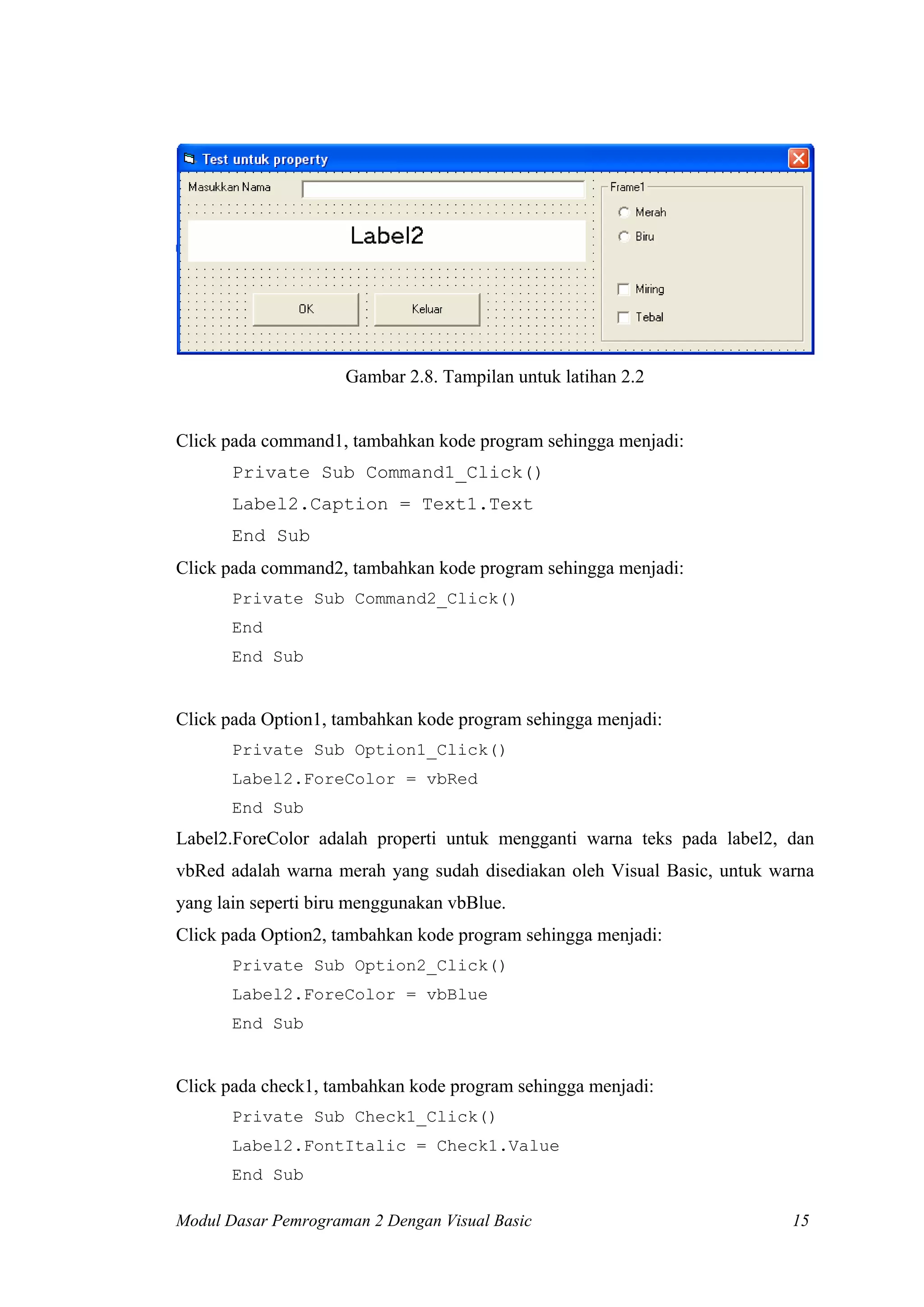 Gambar 2.8. Tampilan untuk latihan 2.2
Click pada command1, tambahkan kode program sehingga menjadi:
Private Sub Command1_Click()
Label2.Caption = Text1.Text
End Sub
Click pada command2, tambahkan kode program sehingga menjadi:
Private Sub Command2_Click()
End
End Sub
Click pada Option1, tambahkan kode program sehingga menjadi:
Private Sub Option1_Click()
Label2.ForeColor = vbRed
End Sub
Label2.ForeColor adalah properti untuk mengganti warna teks pada label2, dan
vbRed adalah warna merah yang sudah disediakan oleh Visual Basic, untuk warna
yang lain seperti biru menggunakan vbBlue.
Click pada Option2, tambahkan kode program sehingga menjadi:
Private Sub Option2_Click()
Label2.ForeColor = vbBlue
End Sub
Click pada check1, tambahkan kode program sehingga menjadi:
Private Sub Check1_Click()
Label2.FontItalic = Check1.Value
End Sub
Modul Dasar Pemrograman 2 Dengan Visual Basic 15
 