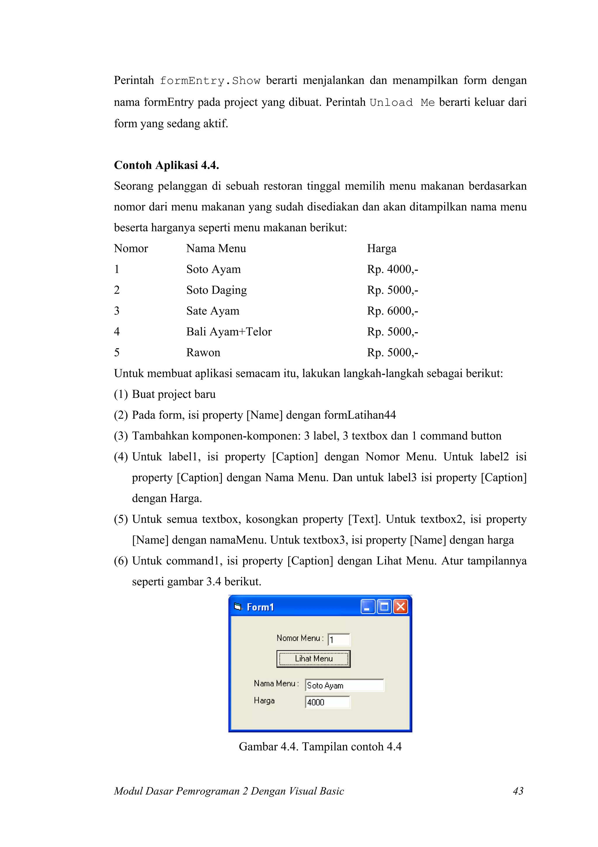Perintah formEntry.Show berarti menjalankan dan menampilkan form dengan
nama formEntry pada project yang dibuat. Perintah Unload Me berarti keluar dari
form yang sedang aktif.
Contoh Aplikasi 4.4.
Seorang pelanggan di sebuah restoran tinggal memilih menu makanan berdasarkan
nomor dari menu makanan yang sudah disediakan dan akan ditampilkan nama menu
beserta harganya seperti menu makanan berikut:
Nomor Nama Menu Harga
1 Soto Ayam Rp. 4000,-
2 Soto Daging Rp. 5000,-
3 Sate Ayam Rp. 6000,-
4 Bali Ayam+Telor Rp. 5000,-
5 Rawon Rp. 5000,-
Untuk membuat aplikasi semacam itu, lakukan langkah-langkah sebagai berikut:
(1) Buat project baru
(2) Pada form, isi property [Name] dengan formLatihan44
(3) Tambahkan komponen-komponen: 3 label, 3 textbox dan 1 command button
(4) Untuk label1, isi property [Caption] dengan Nomor Menu. Untuk label2 isi
property [Caption] dengan Nama Menu. Dan untuk label3 isi property [Caption]
dengan Harga.
(5) Untuk semua textbox, kosongkan property [Text]. Untuk textbox2, isi property
[Name] dengan namaMenu. Untuk textbox3, isi property [Name] dengan harga
(6) Untuk command1, isi property [Caption] dengan Lihat Menu. Atur tampilannya
seperti gambar 3.4 berikut.
Gambar 4.4. Tampilan contoh 4.4
Modul Dasar Pemrograman 2 Dengan Visual Basic 43
 