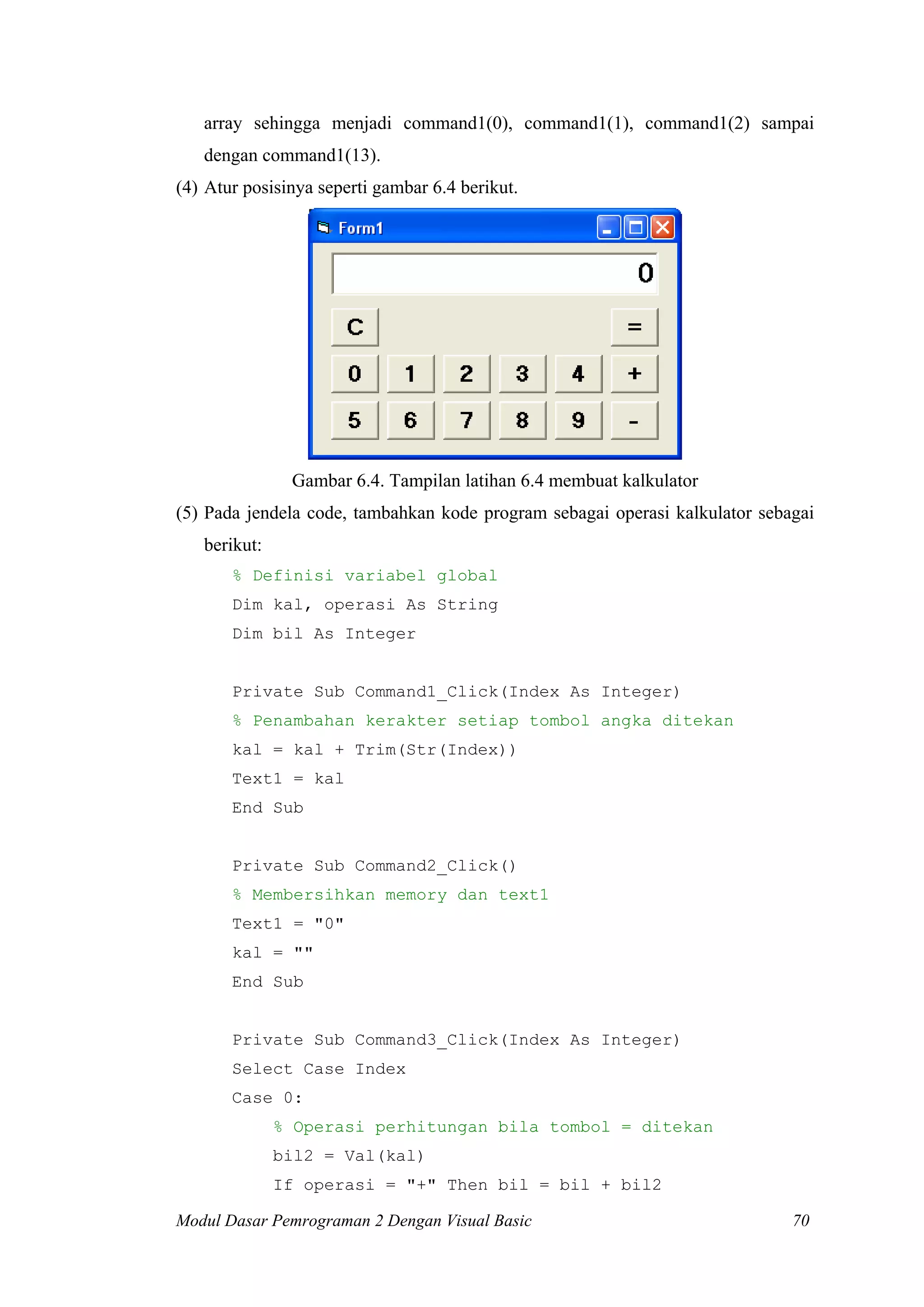 array sehingga menjadi command1(0), command1(1), command1(2) sampai
dengan command1(13).
(4) Atur posisinya seperti gambar 6.4 berikut.
Gambar 6.4. Tampilan latihan 6.4 membuat kalkulator
(5) Pada jendela code, tambahkan kode program sebagai operasi kalkulator sebagai
berikut:
% Definisi variabel global
Dim kal, operasi As String
Dim bil As Integer
Private Sub Command1_Click(Index As Integer)
% Penambahan kerakter setiap tombol angka ditekan
kal = kal + Trim(Str(Index))
Text1 = kal
End Sub
Private Sub Command2_Click()
% Membersihkan memory dan text1
Text1 = "0"
kal = ""
End Sub
Private Sub Command3_Click(Index As Integer)
Select Case Index
Case 0:
% Operasi perhitungan bila tombol = ditekan
bil2 = Val(kal)
If operasi = "+" Then bil = bil + bil2
Modul Dasar Pemrograman 2 Dengan Visual Basic 70
 