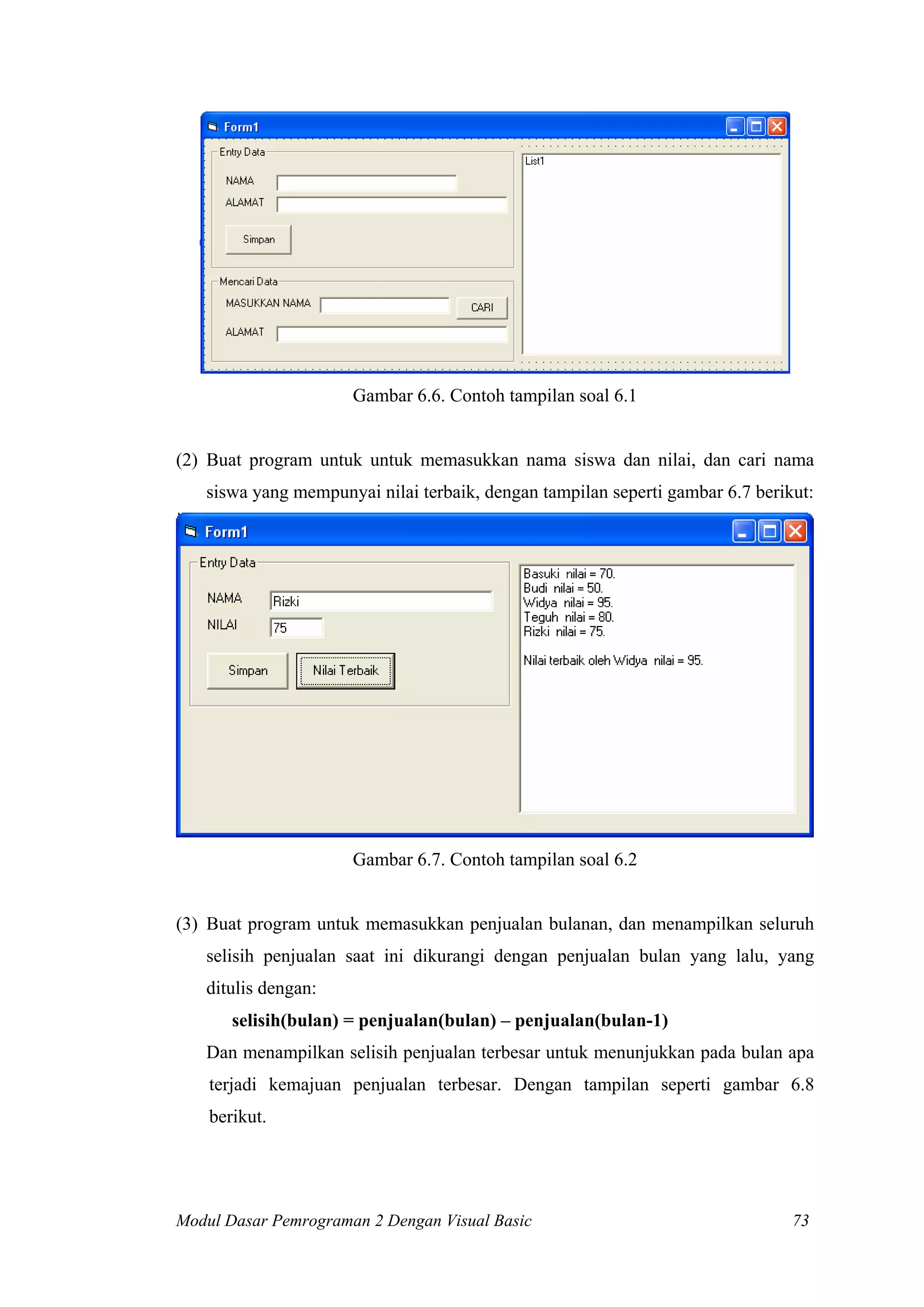 Gambar 6.6. Contoh tampilan soal 6.1
(2) Buat program untuk untuk memasukkan nama siswa dan nilai, dan cari nama
siswa yang mempunyai nilai terbaik, dengan tampilan seperti gambar 6.7 berikut:
Gambar 6.7. Contoh tampilan soal 6.2
(3) Buat program untuk memasukkan penjualan bulanan, dan menampilkan seluruh
selisih penjualan saat ini dikurangi dengan penjualan bulan yang lalu, yang
ditulis dengan:
selisih(bulan) = penjualan(bulan) – penjualan(bulan-1)
Dan menampilkan selisih penjualan terbesar untuk menunjukkan pada bulan apa
terjadi kemajuan penjualan terbesar. Dengan tampilan seperti gambar 6.8
berikut.
Modul Dasar Pemrograman 2 Dengan Visual Basic 73
 
