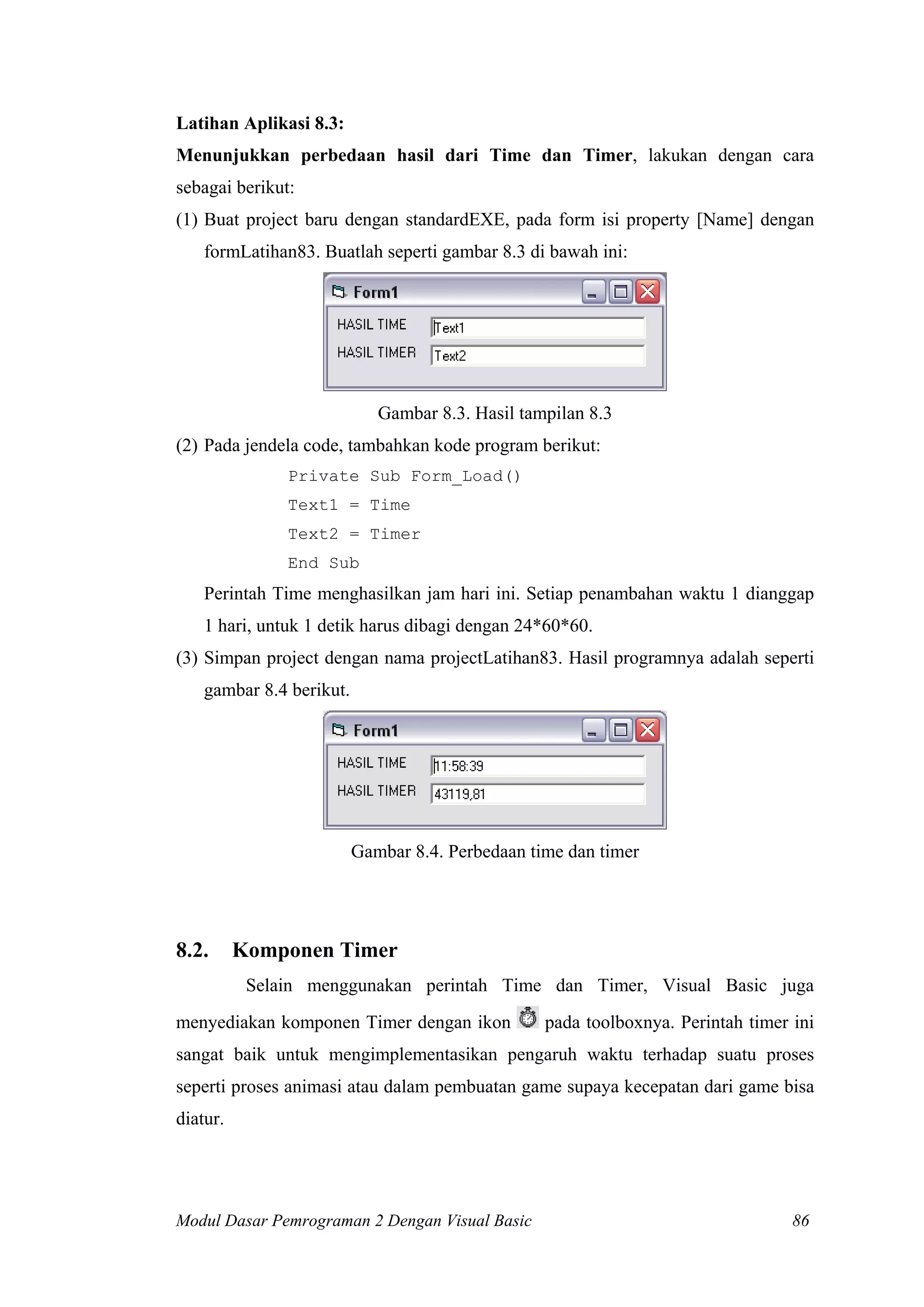 Latihan Aplikasi 8.3:
Menunjukkan perbedaan hasil dari Time dan Timer, lakukan dengan cara
sebagai berikut:
(1) Buat project baru dengan standardEXE, pada form isi property [Name] dengan
formLatihan83. Buatlah seperti gambar 8.3 di bawah ini:
Gambar 8.3. Hasil tampilan 8.3
(2) Pada jendela code, tambahkan kode program berikut:
Private Sub Form_Load()
Text1 = Time
Text2 = Timer
End Sub
Perintah Time menghasilkan jam hari ini. Setiap penambahan waktu 1 dianggap
1 hari, untuk 1 detik harus dibagi dengan 24*60*60.
(3) Simpan project dengan nama projectLatihan83. Hasil programnya adalah seperti
gambar 8.4 berikut.
Gambar 8.4. Perbedaan time dan timer
8.2. Komponen Timer
Selain menggunakan perintah Time dan Timer, Visual Basic juga
menyediakan komponen Timer dengan ikon pada toolboxnya. Perintah timer ini
sangat baik untuk mengimplementasikan pengaruh waktu terhadap suatu proses
seperti proses animasi atau dalam pembuatan game supaya kecepatan dari game bisa
diatur.
Modul Dasar Pemrograman 2 Dengan Visual Basic 86
 