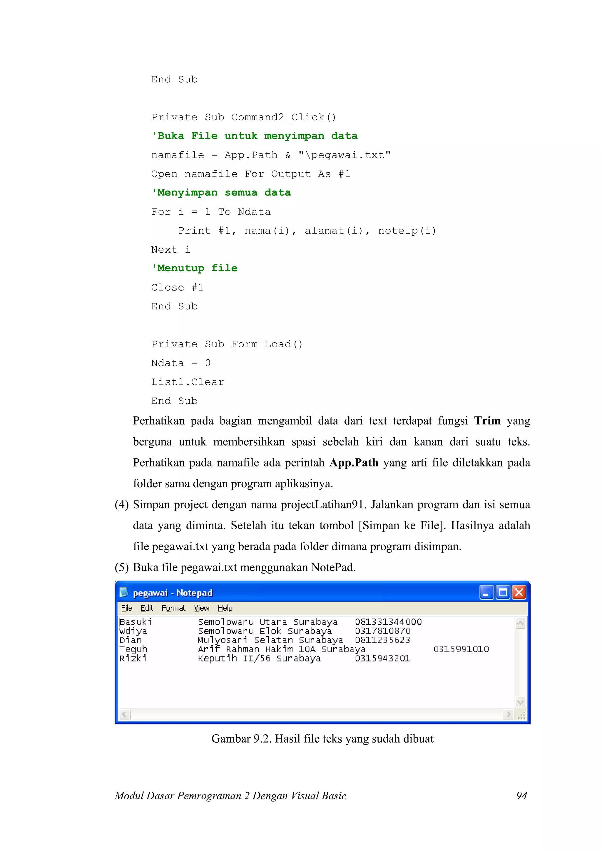 End Sub
Private Sub Command2_Click()
'Buka File untuk menyimpan data
namafile = App.Path & "pegawai.txt"
Open namafile For Output As #1
'Menyimpan semua data
For i = 1 To Ndata
Print #1, nama(i), alamat(i), notelp(i)
Next i
'Menutup file
Close #1
End Sub
Private Sub Form_Load()
Ndata = 0
List1.Clear
End Sub
Perhatikan pada bagian mengambil data dari text terdapat fungsi Trim yang
berguna untuk membersihkan spasi sebelah kiri dan kanan dari suatu teks.
Perhatikan pada namafile ada perintah App.Path yang arti file diletakkan pada
folder sama dengan program aplikasinya.
(4) Simpan project dengan nama projectLatihan91. Jalankan program dan isi semua
data yang diminta. Setelah itu tekan tombol [Simpan ke File]. Hasilnya adalah
file pegawai.txt yang berada pada folder dimana program disimpan.
(5) Buka file pegawai.txt menggunakan NotePad.
Gambar 9.2. Hasil file teks yang sudah dibuat
Modul Dasar Pemrograman 2 Dengan Visual Basic 94
 