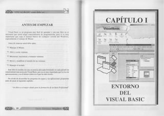 ^ÉÍÍÍÉÉI» VISUAL BASIC como debe ser... 
ANTES DE EMPEZAR 
Visual Basic es un programa muy fácil de aprender y con este libro no es 
necesario que usted tenga conocimientos de programación, pero si es muy 
importante que sepa el manejo básico de cualquier versión del Windows, 
especialmente el manejo de Mouse. 
Antes de empezar usted debe saber: 
Manejar el Mouse. 
Abrir y cerrar ventanas. 
^ Minimizar, maximizar y restaurar ventanas. 
''b Mover y modificar el tamaño de las ventanas. 
Manejar el teclado. 
Este libro le enseña con una secuencia adecuada brindando en cada párrafo un 
conocimiento mas acerca de Visual Basic, por eso es muy importante que los lea sin 
apresuramiento y en el mismo orden en el que ha sido escrito. 
No olvide de desarrollar las preguntas de repaso y las aplicaciones propuestas 
antes de pasar al siguiente capítulo. 
“Un libro es el mejor aliado para la formación de un buen Profesional” 
G r u p o E d it o r ia l Megabyte ^ f¡||j|| 
CAPITULO I 9 '" i" in )■ !■ ■ — — — 
Mic(psoft Visual B asic 
fiew j L>3.u.y I I 
5 l <s¡V 
ActiveX m A-rtiv^y r*U ArtivíX v*5 Appfcatkr. «, 
Control W¿ard H 
VB Lrierpfis« Adiri MwtX Active!-’ 
Etftkx» Doajmwt Cemriás OU Document V/.Î  
1l 
I ^.Pioyectol - Micjosoft Visual Basic [diseño] H S B l 
Archivo Edición Ver Proyecto Rumato depuración Ejecutar Consulta Diagrama Herramientas Complementos Ventana Ayuda 
$ • ¡3 ' & B > 
■ 
0 1 D 
- ^ Proyectol (Proyectol) 
|Forml Form J : 
Aïabética | Por categorías j 
(Nombre) Formi + - 
Appearance 1-30 
AutoRedraw False 
iackColor □ &H8000000F8 
iorderStyle 2 • Sizable 
Caption Formi 
ClipControls True 
ControlBox True 
ENTORNO 
DEL 
VISUAL BASIC 
 