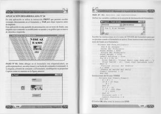 áülÉÉ^ VISUAL BASIC como debe ser... 
APLICACIÓN DESARROLLADA N° 24 
En esta aplicación se u tiliz a la instrucción P R IN T que perm ite escribir 
mensajes directam ente en el fo rm u la rio y T A B para dejar espacios antes 
de im prim ir. 
Esta aplicación es una pantalla de presentación con un texto de fondo, una 
etiqueta cuyo contenido va m odificando su tamaño y un gráfico que se mueve 
de derecha a izquierda. 
« PANTALLA DE PRESENTACION 
Visual Basic como debe ser... 
Visual Basic como debe ser... 
Visual Basic como debe ser... 
Visual Basic como debe ser... 
Visual Basic como debe ser.. 
Visual Basic como debe ser. 
V IS U A L 
IA % I4 
H SI3E3 
Juan José Castañeda León 
Juan José Castañeda León 
Juan José Castañeda León 
Juan José Castañeda León 
Juan José Castañeda León 
Visual Basic como debe ser... 
Visual Basic como debe ser... 
Visual Basic como debe ser... 
Visual Basic como debe ser.. 
Visual Basic como debe ser. OK 
Visual Basic como debe ser... 
Juan José Castañeda León 
Juan José Castañeda León 
Juan José Castañeda León 
Juan José Castañeda León 
Juan José Castañeda León 
j Juan José Castañeda León 
Juan José Castañeda León 
Juan José Castañeda León 
Juan José Castañeda León 
Visual Basic como debe ser... 
Visual Basic como debe ser... 
Visual Basic como debe ser... Juan José Castañeda León 
Visual Basic como debe ser... Juan José Castañeda León 
P A S O N ° 0 1 : Debe d ib u ja r en el fo rm u la rio una e tiq u e ta (L a b e l), un 
gráfico(picturebox), un reloj (tim e r) y un botón de comandos (com m and). A 
la etiqueta, al botón de com ando y al fo rm u la rio , m odifíqueles su propiedad 
C aption com o se muestra en la fig u ra anterior: 
«i. Form! 
Labell 
a m G rupo E ditorial M t « 
PASO N 2 02: Escribir las instrucciones. 
D e fin ir las variables a u tiliz a r en la sección de declaración del fo rm u la rio . 
1 01 Project! - Formi (Code) r ° M 
|(General) jrJ 1 (Declarations) 
Dirn T, N As Irxteger 
▼ : 
■-ill jlP 
E s c rib ir las instrucciones en el evento A C T IV A T E del fo rm u la rio para que 
se ejecutan cuando el fo rm u la rio se activa. Estas instrucciones muestran un 
texto de fondo en el fo rm u la rio . 
Prívate Sub Form_Activate() 
Dím X As Integer 
'Ancho del Formulario Forml.Wídth - 6400 
'Altura del Formulario Forml.Height = 3330 
Labell.AutoSíze = True For X = 1 To 35 
Print T a b ( X) "V is u al Basic como debe ser. . . Print Tab(60 - X); "Juan José Castañeda León" Next X 
'Posición inicial del Gráfico T = 6000 
'Puesta en marcha del Reloj Timerl.Interval = 1 0 End Sub 
Instrucciones del Evento T IM E R 
Prívate Sub Timerl_Timer () 
N = N + 1 
If N > 30 Then N = 1 
End If T = T - 50 
If T < -600 Then 
T = 6000 End If 
Picturel.Left = T 
Labell.FontSize = N 
End Sub 
El botón O K debe tener la instrucción E N D . 
 