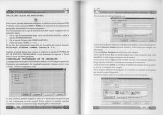 |¡ ! ¡ l i > VISUAL BASIC como debe ser... 
IMAGELIST (LISTA DE IMAGENES): 
S 1 
Este co ntrol perm ite almacenar imágenes o gráficos con la extensión IC O 
(*.IC O ) y con la extensión B M P (*.B M P ) en la m em oria de la com putadora 
para poder m anipularlos en nuestro program a. 
Si no se encuentra en la caja de herram ientas debe seguir cualquiera de los 
siguientes pasos: 
1. En la caja de herramientas haga c lic k con el botón derecho y e lija la 
opción C O M P O N E N T E S . 
2. De la opción P roject e lija C O M P O N E N T E S . 
3. Pulse las teclas < C R T L > + <T >. 
De la lista de componentes haga c lic k en la casilla del co ntrol llam ada: 
Microsoft Windows Common Controls 5.0. 
Tam bién se puede llam ar este co ntrol, si elegim os la opción C O N T R O L E S 
D E VB E D IC IO N E M P R E SA R IA L , en el m om ento de ingresar a V isual 
Basic o crear un nuevo proyecto. 
PRINCIPALES PROPIEDADES DE UN IMAGELIST: 
Las propiedades principales del control se obtiene con sólo elegir la propiedad 
C ustum ize (personalizado). Se visua liza la siguiente ventana con tres hojas 
o fichas: General, Imágenes y color. 
P á g in a s d e p r o p ie d a d e s 
í j « n * r . * ! j ] Im á g e n e s J C o lo r 
H e ig h t: | 
W id th : f 
r - 1 6 X 1 6 
3 2 x 32 
r - 4 8 X 4 8 
C u s to m 
1 ^ J U s e M a s k C o lo r 
t m  
A c e p ta r | C a n c e la r | A y u d a 
La hoja General, perm ite asignar la altura y el ancho para los gráficos que 
se van a alm acenar en este c o n tro l. Estos valores se pueden cam biar 
solamente cuando el control no tenga ningún g rá fico almacenado. 
200 G r u p o E d i t o r i a l Megabyte 
El contenido de la Hoja Im ágenes es: 
w n 
G e n e r a l [ i m á g e n e s |) C o l o r 
Im agen actual 
Index: h &ey: 1 
lag: 1 
Imágenes: 
U 
Insertar imagen.. ! Quitar imagen I Núm ero de imágenes: 
A c e p ta r j C ancelar 
En esta hoja podemos adicionar o e lim inar más gráficos del control imagelist. 
E l botón Insertar Imagen perm ite buscar y seleccionar una im agen para 
adicionarla. 
El botón Quitar Imagen perm ite borrar una imagen. 
En la caja de textos Key, se puede asignar uno o más caracteres que van a 
id e n tific a r a cada im agen almacena en el control. 
En la caja de textos Tag se puede e scribir un texto el cual queda almacena­do 
para poder u tiliz a rlo en cualquier m om ento si lo deseamos. 
En la caja de textos Index se visualiza el núm ero de im agen activa y p e rm i­te 
activar a cualquier otra imagen. 
En la etiqueta N úm ero de Imágenes se visualiza la cantidad de imágenes 
que tiene el control Im agelist. 
Ejemplo de algunos gráficos que puede insertar en el control Imagelist: 
Páginas de propiedades 
G eneral Im á g e n e s | c o lo r 
Im ag en a c tu a l 
in d e x: [ g Key: p 
lag: r 
Im ágenes: 
LE] 
[ in sertar im agen... | Q uitar im agen | N úm ero de im ágenes: J? 
A c e p t a r j C a n c e la r j A p lica r A y u d a 
201 
 