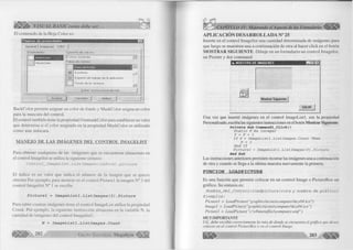 £ 3 ^ VISUAL BASIC como debe ser. 
El contenido de la Hoja C olor es: 
P á g in a s d e p r o p ie d a d e s 
G e n e ral ) Im á g e n e s C olo r j 
P ro pie d ad e s: C on ju nto d e colores: 
r - T 
■laskColor 
j C olores e stá n d a r 
P a le ta d e colores: 
| C ara d e l b o tó n g ] - i 
E scritorio 
m E s p a c io d e tra b a jo de la a p lica ció n 
F o n d o d e la v e n ta n a 
j l J 
E d ita r co n tro l p ersonalizado... 
A c e p ta r ~| C a n c e la r A p lic a r 
B a ckC olo r perm ite asignar un c o lo r de fondo y M askC oIor asigna un co lo r 
para la mascara del control. 
E l control también tiene la propiedad U sem askC olor para establecer un valor 
que determ ina si el co lo r asignado en la propiedad M askC oIor es utiliza do 
com o una máscara. 
M A N E T O D E L A S IM Á G E N E S D E L C O N T R O L IM A G E L IS T 
Para obtener cualquiera de las imágenes que se encuentran almacenas en 
el control Im agelist se u tiliza la siguiente sintaxis: 
Control_ImageList.Listlmages(índice).picture 
E l índice es un va lo r que indica el núm ero de la imagen que se quiere 
obtener.Por ejem plo, para m ostrar en el co ntrol Picture 1 la imagen N° 3 del 
co ntrol Im agelist N ° 1 se escribe. 
Picturel = ImageListl.Listlmages(3).Picture 
Para saber cuantas imágenes tiene el control Im ageList u tilice la propiedad 
C ount. Por ejem plo, la siguiente instru cció n almacena en la variable N, la 
cantidad de imágenes del control Im ag elist 1. 
N = ImageListl.Listlmages.Count 
G r u p o E d i t o r 2 0 2 i a l Megabyte <||§ § f | 
> CAPÍTULO IV: Mejorando el Aspecto de los Formularios 
APLICACIÓN DESARROLLADA N° 25 
Inserte en el control Im agelist una cantidad determ inada de imágenes para 
que luego se muestren una a continuación de otra al hacer c lic k en el botón 
M O S T R A R S IG U IE N T E . D ibu je en un fo rm u la rio un co ntrol Im agelist, 
un Picture y dos comm and. 
« . MU ESTRA DE IMAGENES E H J 
Mostrar Siguiente 
SALIR 
Una vez que insertó imágenes en el control Im a g e L is tl, use la propiedad 
Personalizado, escriba las siguientes instrucciones en el botón M o stra r Siguiente: 
Prívate Sub Commandl_Click() 
S t a t i c P A s I n t e g e r 
P = P + 1 
I f P > I m a g e L i s t l . L i s t l m a g e s . C o u n t T h e n 
P = 1 
E n d I f 
P i c t u r e l = I m a g e L i s t l . L i s t l m a g e s ( P ) . P i c t u r e 
End Sub 
Las instrucciones anteriores permiten mostrar las imágenes una a continuación 
de otra y cuando se llega a la ultim a muestra nuevamente la primera. 
FUNC IO N LOADPICTURE 
Es una función que perm ite colocar en un co ntrol Image o PictureB ox un 
gráfico. Su sintaxis es: 
Nombre_del_Control=loadpicture (ruta y nombre de gráfico) 
Ej empl os: 
P ictu rel = L oadP icture( "graphicsiconscom puterkey04. ico ") 
Im age 1 = L oadP icture("graphicsiconscom puterkey04.ico") 
P ictu rel = LoadPicture( "c:vbm etafilescom puter.wm f") 
M U Y IMPORTANTE 
Ud., debe escribir correctamente la ruta de donde se encuentra el gráfico que desea 
colocar en el control PictureBox o en el control Image. 
203 
 