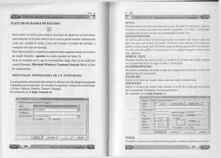VISUAL BASIC corno debe ser... 
STATUSBAR (BARRA DE ESTADO) 
' ts;;:: 
r ~ r 
Este control se u tiliz a para m ostrar una barra de estado en un fo rm u la rio 
norm alm ente en la parte in fe rio r en la cual se puede m ostrar inform ación 
com o por ejem plo la fecha y hora del sistema, el estado del teclado, o 
cualquier otro tip o de mensaje. 
Esta inform a ción se visualiza en determ inados espacios dentro de la barra 
de estado llam ados paneles los cuales pueden ser hasta 16. 
Si no se visualiza en la caja de herram ientas, haga c lic k en la casilla del 
c o ntrol llam ado: Microsoft Windows Common Controls 5.0 de la lista 
de componentes. 
P RIN C IPALES PRO PIED AD ES D E U N STATU SBARS: 
Las propiedades principales del control se obtiene con sólo elegir la propiedad 
Custum ize (personalizado). Se visualiza la siguiente ventana con cuatro hojas 
o fichas: General, Paneles, Fuente e Im agen. 
E l contenido de la hoja General es: 
a m a r 
G e n e ra l j Paneles ] F u e n te | Im a g e n j 
Style: H f W BfflllTO 
M o useP ointer: j o - c c D e ía u lt 
G imple T ext. 
Q L E D ro p M o d e : j o - c c O L E D ro p N o n e 
E n a b le d fs? S h o w T ip s 
A c e p ta r j C a n c e la r | Aplicar, A y u d a 
206 G r u p o E d i t o r i a l Mega 
CAPITULO IV: Mejorando el Aspecto de los Formularios 
STYLE 
Permite indicar el estilo de la barra de estado. El estilo 0-strN orm al, muestra 
la barra de estado con todos los paneles asignados y el estilo 1-sbrSim ple 
muestra sólo el texto escrito en la propiedad S im ple Text. 
MOUSEPOINTER 
Se u tiliz a para in d icar la form a que tendrá el puntero del mouse cada vez 
que éste pase por la barra de estado. Si desea com o puntero del mouse un 
g rá fico seleccionado por U d. Debe elegir la ú ltim a opción (99-ccC ustom ). 
La selección del g rá fico los puede hacer en la página Imagen com o se verá 
más adelante. 
SIMPLE TEXT 
Perm ite escribir un texto el cual se visualiza en la barra de estado cuando 
en la propiedad Style se elige el estilo 1-sbrSim ple. 
OLEDDROPMODE 
D evuelve o establece el m odo en que un com ponente de destino realiza las 
operaciones de colocación. 
ENABLED 
Indica si la barra de estado debe estar activada o desactivada. 
SHOWTIPS 
In dica si la barra de estado debe m ostrar el texto de ayuda que se escribe 
en la propiedad T o o ltip te x t de la hoja Paneles. 
E l contenido de la hoja Paneles es: 
G e n e r a l P a n e le s j F u e n t e ) I m a g e n ] 
Incjex: 
T e x t : 
T o o lT i p T ext: 
K e y : 
T a a 
A lig n m e n t: 
Sfttle: 
B e v e l: 
A u t o S ize: 
f p a n e l j Q u it a r p a n e l 
M ín im u m W id t h : 
A c t u a l W id t h : 
Im a g e n 
11 4 4 0 .0 0 
11 4 4 0 00 
0 - s b r T e x t 
1 - s b rln s e t 'W I 
E x a m in a r... 
O - s b r N o A u t c ^ ~ | E n a b l e d Jv' 
J J A y u d a 
INDEX 
Visualiza o selecciona cualquiera de los paneles creados en la barra de estado. 
 