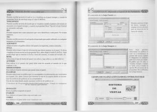 ¿ S S t t VISUAL BASIC como debe ser... 
TKXT 
Permite escribir un texto el cual se va a visualizar en el panel siempre y cuando la 
propiedad Style de esta hoja tenga el valor 0-sbrText. 
TOOLTIPTEXT 
Permite escribir un texto de ayuda que se visualiza cuando el puntero del mouse se 
encuentre en el panel siempre y cuando la propiedad Show Tips de la hoja General 
se encuentre activada. 
KEY 
Permite asignar uno o más caracteres que van a identificar a cada panel. No acepta 
números. 
TAG 
Permite escribir un texto el cual queda almacenado para poder utilizarlo en cualquier 
momento si lo deseamos. 
ALIGNMENT 
Alinea el texto o el gráfico dentro del panel a la izquierda, centro o derecha. 
STYLE 
Permite seleccionar el tipo de información que desea mostrar en el panel. Si desea 
visualizar el texto escrito en la propiedad Text, debe elegir el estilo 0-sbrText. Aquí 
puede elegir que se muestre la fecha u hora del sistema, el estado del teclado, etc. 
BEVEL 
Selecciona el tipo de borde del panel (sin relieve, bajo relieve o en alto relieve). 
A ITO SIZE 
Para indicar si el tamaño del panel debe estar de acuerdo al tamaño de lo que 
contiene o no. 
M IN IM U M WIDTH 
Para indicar el ancho mínimo que puede tener el panel. 
EXAMINAR 
Permite seleccionar un gráfico que va a acompañar a la información que mostramos 
en el panel. Ud., debe conocer previamente la ruta de la carpeta donde se encuen­tran 
los archivos de gráficos en su computadora. 
Una de las rutas donde puede encontrar archivos de gráficos es: 
C:Archivos de ProgramaDevStudioVbGraphics'Sicons Y luego en cualquiera de las carpetas que contiene. 
SIN IMAGEN 
Borra el gráfico asignado al panel 
ENABLED 
Para indicar si el panel debe estar activado o no. 
VISIBLE 
Para indicar si el panel debe estar visualizar o no. 
208 G r u p o E d i t o r i a l Megabyte 
< CAPITULO IV: Mejorando el Aspecto de los F orm ularios^ 
E l contenido de la h o ja F ue nte es: 
-  
G e n e ra l ] P a neles F u e n te Im a g e n ) 
P ro p ie d a d e s: Fuente: X a m a ñ o : 
¡M S S a n s S erif z ] I8 2 6 J Ü 
E fe cto s 
r N e g rita r S u b ra y a d o 
1 C u rsiva r T a c h a d o 
T e x to d e ejem plo: 
M S S a n s S erif 
A c e p t a r | 
Permite cambiar el tipo 
de letra, tam año y 
asignar efectos al texto 
que se muestra en la 
barra de estado. 
E l contenido de la h o ja Im a g e n es: 
G e n e r a l | P a n e le s j F u e n t e I m a g e n j 
Prop. ie_d_a_d__e_s: Vista previa: 
Exam inar... VJMzi — i 
A c e p ta r I C a n c e la r J ____ I 
-------- 
Esta hoja permite 
seleccionar un gráfico el 
cual va a reemplazar al 
puntero del mouse cuándo 
lo ubiquemos en cualquier 
parte de la barra de estado. 
El gráfico que Ud. elija se 
visualiza siempre y cuando 
se halla seleccionado la 
opción 99-ccCustom de la 
propiedad MousePointer 
de la hoja General.. 
EJEMPLO DE UNAAPLICAGON USANDO ELCONTROLSTATUSBAR 
tm iS M m m n ™ i ^ 'm rr— — T - idi *i 
S I S T E M A 
D E 1 
V E N T A S ? 
/ X 8 /0 5 /9 9 José Castañeda 4 42 AM I 
209 
 
