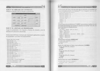 S l b VISUAL BASIC como debe ser. ., 
P A S O N ° 01: D IB U J A R L O S C O N T R O L E S . 
D ib u je los controles com o se muestra a continuación: 
I t i Form l i m i — — .Inlxl 
Labell jlU 
Label4 
Labe!5 LabeIS 
Label2 Label6 ±1 
Label3 <1 1 jü Label7 
Command! | Command2 | 
PA SO N ° 02: A S IG N A R L A S P R O P IE D A D E S . 
A signe las propiedades a las etiquetas y botones de comandos com o de 
muestra en la aplicación a desarrollar. 
Instrucciones del F orm _Lo ad para que al ejecutar la aplicación se asignen 
las propiedades a las barras de desplazamiento. 
Prívate Sub Form_Load() 
HScrolll.Min = 0 
HScrolll.Max = 255 
HScrolll.LargeChange = 5 
HScrolll .SmallChange = 5 
HScroll2.Min = 0 
HScrolll.Max = 255 
HScroll2.LargeCh.ange - 5 
HScroll2.SmallChange - 5 
HScroll3.Min = 0 
HScroll3.Max = 255 
HScroll3.LargeChange - 5 
HScrollJ. SmallChange = 5 
VScrolll.Min = 0 
VScrolll.Max = Forml .ScaleHeight 
VScrolll .LargeChange = 100 
VScrolll.SmallChange = 25 
End Sub 
- l í * G r u p o E d it o r ia l M e g a b y t e < |f ¡ ||¡ |j j f 
Instrucciones del F o rm _A ctiva te para que al activarse el fo rm u la rio las 
barras de desplazam iento y las etiquetas N ° 5 ,6 y 7 tengan el v a lo r cero (0). 
Priv a t e S u b F o r m _ A c t i v a t e () 
H S c r o l l l . V a l u é = 0 
H S c r o l l 2 . V a l u é = 0 
H S c r o l l 3 . V a l u é = 0 
V S c r o l l l . V a l u é = 0 
P i c t u r e l . T o p = 0 
L a b e l 5 = 0 
L a b e 1 6 = 0 
L a b e l 7 = 0 
E n d S u b 
Instrucciones del procedim iento C A M B IO , que perm iten cam biar el color 
del fondo del fo rm u la rio de acuerdo al va lo r de la propiedad Valué de cada 
una de las barras de desplazam iento. 
S u b CAMBIO() 
D im ROJO, VERDE, AZUL A s B y t e 
ROJO = H S c r o l l l 
VERDE = H S c r o l l 2 
AZUL = H S c r o l l 3 
F o r m l . B a c k C o l o r = RGB(ROJO, VERDE, AZUL) 
L a b e l 5 = H S c r o l l l 
L a b e l 6 = H S c r o l l 2 
L a b e l 7 = H S c r o l l 3 
E n d S u b 
Instrucciones del Botón E M P E Z A R . 
P r í v a t e S u b C o m m a n d l _ C l i c k () 
F o r m _ A c t i v a t e 
E n d S u b 
D entro de cada Barra se llam a al procedim iento C A M B IO . 
Prívate Sub HScrolll_Change() 
CAMBIO 
End Sub 
Prívate Sub HScroll2_Change() 
CAMBIO 
End Sub 
Prívate Sub HScroll3_Change() 
CAMBIO 
End Sub 
Instrucciones del control V S C R O L L 1 . 
P r í v a t e S u b V S c r o l l l _ C h a n g e () 
P i c t u r e l . T o p = V S c r o l l l 
E n d S u b 
 