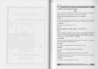 < X ¿ > CAPÍTULO V: Ingreso Personalizado de Datos 
C O M B O (LISTA D E S P L E G A B L E ): 
Es un control que combina una caja de textos con una lista y se utiliza para 
ingresar datos de una manera muy sencilla para el usuario. 
PR IN C IPA LES PR O PIED A D ES DE UN CO M BO: 
Ñ A M E 
Permite asignarle un nombre. Por defecto el nombre es Com bol, Combo2, 
Combo3 etc. Según el número de controles que se dibujen en el formulario. 
EN A B L ED 
Para indicar si debe estar activo o no. 
FO N T 
P erm ite seleccionar el tipo, tam año y estilo de letra. 
LIST 
Permite ingresar los valores o datos que el usuario puede elegir de este 
control. Por cada elemento que se ingrese se debe pulsar <CTRL> + 
<ENTER>. Para insertar un elemento, ubique el cursor al inicio de donde lo 
desea insertar y pulse <CTRL> + <ENTER>. 
LISTIN D EX 
Obtiene el numero del elemento seleccionado. Si se elige el 1er elemento 
devuelve cero(O), el segundo uno(l), etc. 
L O C K E D 
Para indicar si se puede cambiar el contenido del control. 
SO RTED t 
Para indicar si los elementos deben salir ordenados. 
STYLE 
Selecciona el modo de elegir los elementos del control. TEXT 
Para indicar lo que se va a mostrar automáticamente en el control y 
almacena el texto seleccionado. 
V ISIB LE 
Para indicar si se debe visualizar el combo. 
 