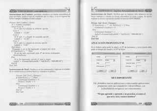 Í Ü Ü Í > VISUAL BASIC como debe ser... 
Instrucciones del C om bol: permiten visualizar en forma automática el 
pago por hora, según el tipo de empleado que se elija y si ya se ingresó las 
horas trabajas visualiza el total a pagar. 
Prívate Sub Com bol_Click() 
N = Combol .Listlndex 
Select Case N 
‘Si N vale 0 a elegido la primera opción 
Case 0 
Labeló = "15.00” 
Case 1 
‘Si N vale 1 a elegido la segunda opción 
Labeló = "10.00” 
Case 2 
‘Si N vale 2 a elegido la tercera opción 
Labeló = “5.00” 
End Select 
‘Pregunta si no se ha ingresado el pagos por hora 
I f Trim(Text2) = Then 
‘Si no ha sido ingresado pide N" de horas trabajadas 
Text2.SetFocus 
Else ‘Si se ha ingresado calcula el total a pagar 
Label7 = Format(Val(Labeló) * Val(Text2), "###,##0.00”) 
End I f 
End Sub 
Instrucciones de Textl: Verifica si se ha comenzado a ingresar el nombre. 
Si es verdad activa el botón Nuevo y visualiza el gráfico. 
Prívate Sub Textl_Change() 
I f Trim( Textl) = Then 
Command2.Enabled = 0 
Pie ture 1.Visible - 0 
ElseC 
ommand2.Enabled = 1 
Picturel.Visible = 1 
End I f 
CAPÍTULO V: Ingreso Personalizado de Datos 
Instrucciones de Text2: Verifica que se ingrese sólo números en las 
horas trabajas y calcula en forma automática el total a pagar. Se puede 
realizar la misma operación usando la función ISNUMERIC. 
Prívate Sub Textl_Cliange() 
I f Trim(Text2) = Or Val(Text2) = 0 Then 
Command 1 .Enabled = 0 
ElseC 
ommand 1 .Enabled = 1 
Label?-Format(Val(Labeló) * Val(Text2), "###,##0.00”) 
End I f 
E nd Sub 
A P L IC A C IÓ N P R O P U E S T A N° 08 
Si es Soltero debe pedir la edad y el N° de hermanos y si es casado debe 
pedir el tiempo de casado y el N° de hijos. 
Nombre 
Estado Civil |Soltero 
Edad | 
N 5 de hermanos | 
N uevo J Sal» J 
Nombre 
Estado Civil [Casado 
Tiem po de Casado j 
N s de hijos j 
N uevo j Salir 
M U Y IM P O R T A N T E 
Ud., fo rm ú le se nuevas aplicaciones o intercam bie aplicaciones 
propuestas entre sus com pañeros y desarróllelas con 
la fin a lid a d de enriquecer sus conocim ientos. 
“ E l q u e a p re n d e y a p re n d e y n o p ra c tic a , es com o el 
q u e a r a y a r a y n u n c a s ie m b ra ” 
 