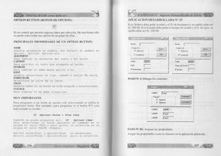 VISUAL BASIC como debe ser... 
OPTION BUTTON (BOTON DE OPCION): 
£ 
Es un control que permite ingresar datos por selección. De esta forma sólo 
se puede seleccionar una opción de un grupo de ellas. 
PR IN CIPA LES PR O PIED A D ES DE UN O PTIO N BUTTON: 
ÑAME 
Permite asignarle un nombre. Por defecto el nombre es 
Optionl, 0ption2, 0ption3 etc. 
A IJ G N M E N T 
Para indicar la ubicación del texto y del botón. 
CAPTION 
Para escribir el texto que acompaña al botón. 
ENABLED 
Para indicar si debe estar activo o no. 
FONT 
Permite seleccionar el tipo, tamaño y estilo de letra. 
FORECOLOR 
Selecciona un color de la letra. VALUE 
Permite saber si un botón ha sido elegido o seleccionado. 
VISIBLE 
Para indicar si se debe visualizar. 
M UY IM PO RTA N TE 
Para preguntar si un botón de opción está seleccionado se utiliza la 
propiedad Valué. Por ejem plo, para preguntar si el botón N°1 está 
seleccionado se escribe: 
I f O p t i o n l . V a l u é = T r u e t h e n 
También se puede preguntar asi: I f O p t i o n l t h e n 
P a r a s e l e c c i o n a r u n b o t ó n m e d i a n t e un c o m a n d o s e l e 
a s i g n a e l v a l o r TRUE y p a r a q u i t a r l a s e l e c c i ó n s e l e 
a s i g n a e l v a l o r FALSE, E j e m p l o : 
O p t i o n l . v a l u e = T r u e o O p t i o n l = T r u e Lo s e l e c c i o n a . 
O p t i o n l , v a l u e = F a l s e o O p t i o n l = F a l s e Q u i t a l a s e l e c c i ó n . 
ÉÉÉ^ 236 G r u p o E d it o r ia l Megabyte 
CAPÍTULO V: Ingreso Personalizado de Datos 
A P L IC A C IO N D E S A R R O L L A D A N° 33 
Si es Soltero debe pedir la edad y el N- de hermanos y su sueldo debe ser 
S/. 200.00. Si es Casado debe pedir el tiempo de casado y el N- de hijos, su 
sueldo debe ser S/. 250.00. 
Nombre 
Estado Civil : 
<• Soltero (a) 
C Casado [a) 
Sueldo 
Edad 
N! de hermanos 
n s i r 
Nuevo 
Salir 
í:i J n jx j 
Nombre | 
- Estado Civil:-....... 
r Soltero [a) 
(• Casado [a] 
Nuevo 
Salir 
Sueldo (250.00 
Tiempo de Servicio | 
N! de Hijos I 
PASO N ’ 1: Dibujar los controles. 
Labell |Texti 
Framel Commandl I 
C Optionl 
f ' 0ption2 Command2 
Label2 LabeB 
Label3 |Texl2 
LabeW |Text3 
PASO N° 02: Asignar las propiedades. 
Asigne las propiedades como se muestra en la aplicación planteada. 
 