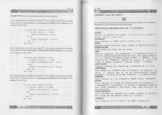|¡ l l t y ¡ |> VISUAL BASIC como debe ser. . . 
PASO N° 03: Escribir las instrucciones de los controles. 
Si el usuario hace un click en la caja N° 1, se verifica sí está seleccionada. 
Para activar la letra negrita, a la propiedad FontBold de la etiqueta se le 
asigna el valor True. 
P r í v a t e S u b C h e c k l _ C l i c k () 
l ' f C h e c k l . V a l u é = 1 T h e n 
L a b e 1 1 . F o n t B o l d = T r u e 
E l s e 
L a b e l l . F o n t B o l d = F a l s e 
E n d I f 
E n d S u b 
Si el usuario hace un click en la caja N° 2, se verifica sí está seleccionada. 
Para activar la letra subrayada, a la propiedad FontUnderline de la etiqueta 
se le asigna el valor True. 
P r í v a t e S u b C h e c k 2 _ C l í c k () 
I f C h e c k 2 . V a l u é = 1 T h e n 
L a b e l l . F o n t U n d e r l i n e = T r u e 
E l s e 
L a b e l l . F o n t U n d e r l i n e = F a l s e 
E n d I f 
E n d S u b 
Si el usuario hace un click en la caja N° 3, se verifica sí está seleccionada. 
Para activar la letra cursiva, a la propiedad Fontltalic de la etiqueta se le 
asigna el valor True. 
P r í v a t e S u b C h e c k 3 _ C l i c k () 
I f C h e c k 3 . V a l u é = 1 T h e n 
L a b e l l . F o n t l t a l i c = T r u e 
E l s e 
L a b e l l . F o n t l t a l i c = F a l s e 
E n d I f 
E n d S u b 
G r u p o E d it o r ia l Megabyte^ 
CAPITULO V: Ingreso ¡ 
LISTBOX (CAJA DE LISTA) 
Es un control que permite mostrar en una lista un conjunto de elementos o 
alternativas que el usuario puede seleccionar. 
PR IN CIPA LES PR O PIED A D ES DE UN LISTBOX: 
ÑAM E 
Permite asignarle un nombre. Por defecto el nombre es 
Listl, List2, List3 etc. ENABLED 
Para indicar si debe estar activo o no. 
FONT 
Permite seleccionar el tipo, tamaño y estilo de letra. 
FO REC O LO R 
Selecciona un color de la letra. 
LIST 
Permite ingresar los elementos o alternativas que el 
usuario puede elegir de este control. Por cada elemento 
que se ingrese se debe pulsar <CTRL> + <ENTER>. Para 
insertar un elemento, ubique el cursor al inicio de 
donde lo desea insertar y pulse <CTRL> + <ENTER>. 
LISTCOUNT 
Permite obteneí el número de elementos de la lista. 
LISTINDEX 
Para saber el elemento que el usuario ha elegido. El 
valor -1 indica que no se ha seleccionado ningún 
elemento, 0 indica el primer elemento, 1 el segundo,etc. 
SORTED 
Para indicar si los elementos deben salir ordenador. 
STYLE 
Para indicar la forma de seleccionar un elemento: 
O-Standard ó 1-Checkbox. La opción 1-Checkbox permite 
que cada elemento funcione como una casilla de 
verificación. T O O L T IPT E X T 
Para mostrar un mensaje de ayuda cuando el puntero 
del mouse se encuentre sobre el control. 
V ISIB LE 
Para indicar si el control se debe visualizar. 
 