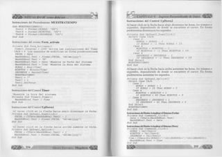 Instrucciones del Procedimiento M UESTRATIEM PO 
S u b MUESTRATIEMPO () 
T e x t 2 = F o rm a t(H O R A S , " 0 0 " ) 
T e x t 4 = F o rm a t(M IN U T O S , " 0 0 " ) 
T e x t 6 = Form at(SEG U ND O S, " 0 0 " ) 
E n d S u b 
Instrucciones del evento Form_activate 
P r í v a t e S u b F o r m _ A c t i v a t e () 
T i m e r l . I n t e r v a l = 1 000 ' A c t i v a l a s i n s t r u c c i o n e s d e l T im e r 
CAJA = 6 'L o s s e g u n d o s d e m o d i f i c a n e n fo rm a p r e d e t e r m i n a d a 
FECHA = D a te 
M a s k E d B o x l. T e x t = Format(FECHA, " d d /m m / y y y y " ) 
M a skE d B ox2. T e x t = "N" 
M askE dB o x3 . T e x t = D a te 'M u e s t r a l a F e cha d e l S i s t e m a 
M a skE dB o x4 . T e x t = T im e 'M u e s tr a l a Hora d e l S i s t e m a 
HORAS = H o u r (T im e ) 
MINUTOS = M i n u t e ( T i m e ) 
SEGUNDOS = S e c o n d ( T im e ) 
MUESTRATIEMPO 
T e x t l = "" 
T e x t 7 = 1 
T e x t l . S e t F o c u s 
E nd S u b 
Instrucciones del Control Timer 
'Muestra la hora del sistema P r í v a t e S u b T i m e r l _ T i m e r () 
M a s k E d B o x 4 . T e x t = T im e 
E n d S u b 
Instrucciones del Control UpDownl 
'A l h a c e r c l i c k e n l a f l e c h a h a c i a a b a j o d i s m i n u y e l a f e c h a . 
P r í v a t e S u b U p D o w nl_D o w nC lick() 
FECHA = C V D a te ( M a s k E d B o x l.T e x t) - 1 
M a s k E d B o x l. T e x t = Format(FECHA, " d d /m m /y y y y " ) 
E nd S u b 
'A l h a c e r c l i c k e n l a f l e c h a h a c i a a r r i b a a u m e n ta l a f e c h a . 
P r í v a t e S u b U p D o w n l_ U p C lic k () 
FECHA = C V D a te ( M a s k E d B o x l .T e x t) + 1 
M a s k E d B o x l. T e x t - Format(FECHA, " d d / m m / y y y y " ) 
E nd S u b 
2 5 4 G rupo .............R,al M e g a b y t e # * 
CAPÍTULO V: Ingreso Personalizado de Datos 
Instrucciones del Control UpDown2 
Al hacer click en la flecha hacia abajo disminuye las horas, los minutos o 
segundos, dependiendo de donde se encuentre el cursor. En forma 
predetermina disminuyen los segundos. 
P r í v a t e S u b U p D o w n 2 _ D o w n C lic k () 
S e l e c t C a s e CAJA 
C a s e 2 
HORAS = HORAS - 1 
I f HORAS = - 1 T h e n HORAS = 23 
C a s e 4 
MINUTOS = MINUTOS - 1 
I f MINUTOS = - 1 T h e n MINUTOS = 59 
C a s e 6 
SEGUNDOS = SEGUNDOS - 1 
I f SEGUNDOS = - 1 T h e n SEGUNDOS = 5 9 
E n d S e l e c t 
MUESTRATIEMPO 
E n d S u b 
Al hacer click en la flecha hacia arriba aumentan las horas, los minutos o 
segundos, dependiendo de donde se encuentre el cursor. En forma 
predetermina aumentan los segundos. 
P r í v a t e S u b U pD ow n2_U pC lick() 
S e l e c t C a se CAJA 
C a se 2 
HORAS = HORAS + 1 
I f HORAS = 24 T hen HORAS = 0 
C a se 4 
MINUTOS = MINUTOS + 1 
I f MINUTOS = 6 0 Then MINUTOS = 0 
C a se 6 
SEGUNDOS = SEGUNDOS + 1 
I f SEGUNDOS = 6 0 Then SEGUNDOS = 0 
E nd S e l e c t 
MUESTRATIEMPO 
End S u b 
Instrucciones del Botón Actualizar el Sistema (Fecha) 
P r í v a t e S u b C o m m a n d l_ C lic k () 
D a t e = C V D a te (M a s k E d B o x l.T e x t) 
M a skE d B ox3. T e x t = D a te 
End S u b 
I nstrucciones del Botón Actualizar el Sistema (Hora) 
P r í v a t e S u b C o m m a n d 2 _ C lic k () 
HORAS = V a l ( T e x t 2 ) 
MINUTOS = V a l ( T e x t 4 ) 
SEGUNDOS = V a l ( T e x t 2) 
Time = CVDate ( S t r (HORAS) + ": "+Str (MINUTOS) + *: "+Str (SEGUNDOS)) 
M askE d B ox4. T e x t = Tim e 
End S u b 
 