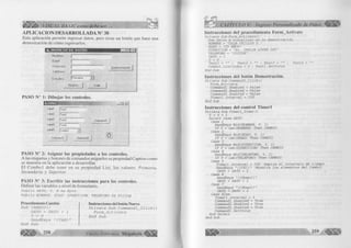 i y,SY. VIL BA SIC como debe ser. 
A P L IC A C IO N D E SA R R O L L A D A N° 38 
Esta aplicación permite ingresar datos, pero tiene un botón que hace una 
demostración de cómo ingresarlos. 
Nombre 
E d ad 
D irección 
T eléfoho 
r 
(Demostración 
Estudios j Primaria 
N u evo S a lir 
PASO N° 1: Dibujar los controles. 
-IPI *1 
Labell 
Label2 
Label3 
Labe!4 
LabeIS 
¡T extl 
|T e xt2 
|T e xt3 
| f ext4 
Command3 
Com bol 
Comm and! 
" 3 : : 
Comm and2 
PASO N° 2: Asignar las propiedades a los controles. 
A las etiquetas y botones de comandos asígneles su propiedad Caption como 
se muestra en la aplicación a desarrollar. 
El Com bol debe tener en su propiedad List, los valores: Prim aria, 
Secundaria y Superior. 
PASO N" 3: Escribir las instrucciones para los controles. 
Definir las variables a nivel de formulario. 
P u b l i c DATO, Y, N A s B y t e 
P u b l i c NOMBRE, EDAD, D IRECCIO N, TELEFONO A s S t r i n g 
Procedimiento Cambio 
S u b CAMBIO () 
DATO = DATO + 1 
Y = 0 
S e n d K e y s " { TAB}' E n d S u b 
258 
Instrucciones del botón Nuevo 
P r í v a t e S u b C o m m a n d l _ C l í c k () 
F o r m _ A c t i v a t e 
E n d S u b 
G r u p o E d it o r ia l Megabyte* 
Instrucciones del procedimiento Form_Activate 
P r i v a t e S u b F o r m _ A c tiv a te () 
Rem D a to s a v i s u a l i z a r en l a d e m o s tr a c ió n 
NOMBRE = "OLGA UBILLUS D. " 
EDAD = "25 ANOS" 
DIRECCION = "A v. IMELDA LOPEZ 2 8 5 " 
TELEFONO = "2 2 2 3 2 4 " 
DATO = 1 
Y = 0 
T e x t l = : T e x t2 = "" : T e x t3 = "" : T e x t4 = 
C o m b o l. L i s t l n d e x = 0 : T e x t l . S e tF o c u s 
E nd S u b 
Instrucciones del botón Demostración. 
P r i v a t e S u b C o m m a n d 3 _ C lic k () 
F o r m _ A c tiv a t e 
C om m andl. E n a b le d = F a ls e 
Command2. E n a b le d = F a ls e 
Command3. E n a b le d = F a ls e 
T im e r 1 . I n t e r v a l = 10 0 
E nd S u b 
Instrucciones del-control Tim erl 
P r i v a t e S u b T im e r l_ T im e r () 
Y = Y + 1 
S e l e c t C a se DATO 
C a se 1 
S e n d K e y s M id (NOMBRE, Y, 1) 
I f Y = L e n (NOMBRE) T hen CAMBIO 
C a se 2 
S e n d K e y s M id (EDAD, Y, 1) 
I f Y = L e n (EDAD) T h en CAMBIO 
C a se 3 
S e n d K e y s M id (DIRECCION, Y, 1) 
I f Y = L en (DIRECCION) T hen CAMBIO 
C a se 4 
S e n d K e y s M id (TELEFONO, Y, 1) 
I f Y = L en (TELEFONO) T hen CAMBIO 
C a se 5 
T i m e r l . I n t e r v a l = 700 'A m p lia e l i n t e r v a l o d e tie m p o 
S e n d K e y s " ( { f 4 } ) " 'M u e s tr a l o s e le m e n t o s d e l Combol 
DATO = DATO + 1 
C a se 6 
S e n d K e y s " ( { dow n})" DATO = DATO + 1 
C a se 7 S e n d K e y s " ( {dow n})" DATO = DATO + 1 
C a se E l s e 
T i m e r l . I n t e r v a l = 0 
C om m andl. E n a b le d = T r u e 
Command2. E n a b le d = T r u e 
Command3.E n a b le d = T r u e 
C om m andl. S e tF o c u s 
E nd S e l e c t 
E nd Su b 
2 5 9 « ¡ g » 
 