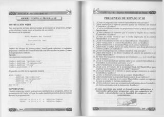 à I Ì VISUAL BASIC como debe ser... 
AHORRE TIEMPO AL PROGRAMAR 
IN STR U C CIÓ N W IT H 
Esta instrucción permite ahorrar tiempo al momento de programar, porque 
evita referirnos varias veces al nombre de un control. 
Su sintaxis en la siguiente: 
With Nombre del Control 
Instrucción (es) 
End With 
Dentro del bloque de instrucciones, usted puede referirse a cualquier 
propiedad o método del control indicado con sólo escribir un punto (.) antes 
de la propiedad o método. 
Ejemplo: 
Las siguientes instrucciones: 
C o m b o l . A d d l t e m " A p i i c a t i v o s " 
C o m b o l . A d d l t e m " P r o g r a m a d ón " C o m b o l . A d d l t e m " O t r o s " 
C o m b o l . L i s t l n d e x = 0 
Se pueden escribir de la siguiente manera 
Wi t h Combo1 
. A d d l t e m " A p l i c a t i v o s " 
. A d d l t e m " P r o g r a m a c i ó n " 
. A d d l t e m " O t r o s " 
. L i s t l n d e x = 0 
E n d Wi t h 
IM PO R T A N T E : 
Cuando tengas que repetir instrucciones similares es un programa, utiliza las 
herramientas de Copiar y Pegar, la cuales también permiten ahorrar tiempo 
durante la programación. 
COPIAR -> Ctrl + C o Edición/Copiar 
PEGAR -> Ctrl + V o Edición/Pegar 
264 G r u p o E d it o r ia l Megabyte 
PREGUNTAS DE REPASO N° 05 
1. ¿Cómo se pregunta si un control OptionButton está activado? 
2. ¿Qué instrucción o método permite quitar un elemento del control 
ComboBox y ListBox? 
3. ¿Cuál es la diferencia entre las propiedades Format y Mask del control 
MaskEdBox? 
4. ¿Cómo sabemos el elemento que el usuario a elegido de un control, 
ComboBox o ListBox? 
5. ¿Cóm o se puede verificar que la fecha ingresada en el control 
MaskEdBox es correcta? 
6. ¿Cuál es la diferencia entre en un OptionButton y CheckBox? 
7. ¿Qué ventaja tiene el control MaskEdBox sobre un TextBox? 
8. ¿Qué utilidad tiene la propiedad Warp en el control UpDown? 
9. ¿Qué teclas se deben pulsar por cada elemento que desea adicionar al 
control ListBox o ComboBox? 
10. ¿Cómo se pregunta si un control Checkbox está activado? 
11. ¿Qué debe hacer si no desea visualizar el caracter de petición en el 
control MaskEdBox? 
12. El Valor True se puede reemplazar por el núm ero____ y el valor False 
por el núm ero____ . 
13. ¿Cuál es la propiedad que permite saber si un control OptionButton o 
CheckBox se encuentran activados o no? 
14. ¿Qué utilidad tiene la instrucción Sendkeys? 
15. ¿Cuál sería el formato de la propiedad Mask del MaskEdBox para 
ingresar una fecha apartir del año 2000 (4 digitos)? 
16. ¿Con qué instrucción o método se puede agregar elementos al control 
ComboBox y ListBox? 
17. ¿Cómo se borra el contenido de un control MaskEdBox? 
18. ¿Qué utilidad tiene la propiedad Buddycontrol de un UpDown? 
19. ¿Qué evento se ejecuta en el control MaskEdBox cuando se ingresan 
los que se cumple el formato establecido? 
20. ¿Cómo podemos hacer que se muestren los elementos de un ComboBox 
en forma automatica con la instrucción SendKeys? 
Es m uy importante que usted, se form ule nuevas aplicaciones o 
intercambie aplicaciones propuestas entre sus compañeros de 
estudio y desarrollarlas con la finalidad de enriquecer sus 
conocimientos. 
 