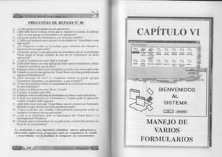 BASIC como debe ser.. . 
PREGUNTAS DE REPASO N° 06 
1. ¿Cómo quita un formulario de sus aplicación? 
2. ¿Qué debe hacer si desea evitar que se muestre la ventana de diálogo 
cada vez que agrega un formulario a su aplicación? 
3. ¿Se puede grabar dos formularios con el mismo nombre? 
4. ¿Cuáles son los pasos para agregar la calculadora de Visual Basic a una 
aplicación? 
5. ¿Es obligatorio ocultar un formulario para visualizar otro durante la 
ejecución de una aplicación? 
6. ¿Se puede agregar a una aplicación un formulario que en su propiedad 
Ñame tenga el mismo nombre de uno de los formularios de dicha 
aplicación? 
7. ¿Cuál es la diferencia entre Hide y Unload? 
8. ¿Qué debe hacer si en una aplicación tiene varios formularios y desea 
visualiza o modifcar uno de ellos? 
9. Explique cómo se adiciona un formulario ya creado a una nueva aplicación. 
10. Cuando se ejecuta una aplicación, Visual Basic en forma predeterminada 
ejecuta el formulario N °___ . 
11. ¿Qué m ensajes de error se visualizan cuando no puede agregar 
formularios existentes a su aplicación y a qué se deben? 
12. ¿Cómo nos podemos referir a la propiedad de un control que se encuentra 
en otro formulario? 
13. ¿Cuál es la diferencia entre Show y Load? 
14. Explique la palabra clave Me. 
15. Explique cómo se adiciona un formulario en blanco a una aplicación. 
16. Si tiene una aplicación con 5 formularios. Cuando grabe la aplicación 
cuántos nombres debe ingresar. 
17. ¿Qué debe hacer para que Visual Basic ejecute primero un formulario 
diferente al que ejecuta en forma predeterminada? 
18. ¿Cómo se declara una variable o procedimiento para poder usarlo en 
cualquier formulario de una aplicación? 
19. ¿Cuál es la diferencia entre la calculadora del Visual Basic y la 
calculadora del Windows? 
20. ¿Cuando quita un formulario de su aplicación, se borra físicamente del 
disco de su computadora? 
La creatividad es muy importante, form úlese nuevas aplicaciones o 
intercambie aplicaciones propuestas entre sus compañeros de estudio 
y desarrollarlas con la finalidad de enriquecer sus conocimientos. 
266 G r u p o E d it o r ia l Megabyte 
CAPITULO VI 
Aqirfior Inrmulino 
N u o t o I E ü is te n ltí I 
E M t M M t V B D a t a / W fitfin t A b o u t Log In O p t io n s S p la s h T ip O f 
F a r m e p a r a O a io g D ia lo g D ld a q S c r e e n T h e Dew ¥ f-rwfrvii J b.i< 
 
W2ard f o m id a r i 
a s d e 
datas . . . Q- en a o. a o. en. & 
A d d in O D B C Efr’o w s e r CvstaG rid Q u e r y s A c e rc a Entelo d e ü p e t o ... Loa In de sesión 
A b rir 
L -e n e e le i ¡ 
Ájiuda 
-08-98 
BIENVENIDOS 
AL 
SISTEMA 
"lü D K lD l Cancelar 
MANEJO DE 
VARIOS 
FORMULARIOS 
 