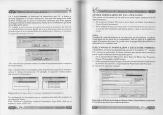 á U l É l b - VISUAL BASIC como debe ser: . . 
En la hoja Existente, se muestran los formularios que Ud., a diseño y 
permite agregarlos a su nueva aplicación. Para que esto tenga éxito debe 
de tener cuidado que los nuevos formularios existentes que desea agregar 
no tengan el mismo nombre (propiedad Ñame) de los formularios que tiene 
en su aplicación actual. 
Por ejemplo, se desea agregar a la aplicación actual un formulario que tiene en 
su propiedad Ñame el nombre Forml, pero en la aplicación actual ya existe un 
formulario que en sus propiedad Ñame tiene dicho nombre. Entonces se visualizan 
los siguientes mensajes de error: 
Microsoft Visual Basic 
& 
Errores de carga. Consulte 'C:Archivos de programaDevStudioVBForm1 log' para 
obtener más detalles 
Aceptar j| Ayuda 
M icroso ft V isual Basic 
f  N o se cargará 'F o rm l* El nom bre y a está e n uso. 
I r ^ A c j ^ c i r )| A y u d a j 
Para solucionar este problema cambie el nombre de la propiedad Ñame a cualquiera 
de los formularios. 
Para visualizar todos los formularios que tienen nuestra aplicación podemos 
acticar la ventana de proyectos. Por ejemplo, la siguiente ventana indica 
que tenemos 4 formularios: 
' CD 
C 3 F o r m l ( F o r m i ) 
a F o rm 2 (F o r m 2 ) 
a F o rm 3 (F o r m 3 ) 
a Fo rrn 4 (F o r m 4 ) 
Haga click en el signo más (+) si no se visualizan los formularios. 
Los nombres de los formularios que se visualizan dependen del asignado en 
su propiedad Ñame. 
Para visualizar o modificar cualquier formulario, haga doble click en su 
nombre o pulse SHIFT+F7. 
p 270 Grupo Editorial Megabyte 
CAPÍTULO VI: Manejo de Varios Formularios < 1 1 1 1 1 
QUITAR FORMULARIOS DE UNA APLICACIÓN: 
Para quitar un formulario de su aplicación pude seguir cualquiera de los 
siguientes pasos: 
1. De la opción Project (Proyecto) de la Barra de Menú elija Remove 
Form (Quitar Formulario). 
2. En la ventana de proyecto haga click con el botón derecho del Mouse en 
el nombre del formulario que desea quitar y elija la opción Remove 
Form. 
NOTA: 
Cuando Ud., quita formularios de su aplicación que previamente a grabado, 
Visual Basic no los borra de su computadora, sólo los quita de la aplicación 
actual. Esto quiere decir que Ud., puede volver a agregar dicho formulario a su 
aplicación o en cualquier otra. 
SELECCIONAR EL FORMULARIO A EJECUTARSE PRIMERO: 
Visual Basic en forma predeterminada ejecuta el formulario N° 1 cuando 
Ud., ejecuta su aplicación. Si desea indicarle que ejecute otro formulario 
puede seguir cualquiera de los siguientes pasos: 
1. De la opción Project (Proyecto) de la Barra de Menú elija Properties 
Project (Propiedades del Proyecto) 
2. En la ventana de proyecto haga click con el botón derecho del Mouse en 
el nombre del proyecto y elija la opción Propiedades del Proyecto. 
Se visualiza la siguiente ventana: 
G e n e r a l j G e n e r a r j C o m p i l a r | C o m p o n e n t e | 
T ip o d e p r o y e c t o : O b j e t o in ic ia l: 
No£nt>f© d « p r o y e c t o : 
j P r o y e c t o 1 I d . d e c o n t e x t o , 
d e l a A y u d a d e l 
h o m b r e d e l a r c h i v o d e A y u d a : p r o y e c t o : 
i----------------------------------------- n¡— '— 
d e s c r i p c i ó n d e l p r o y e c t o : 
I----------------------------------------------------------------- 
r~ 
A c t u a l i z a r c o n t r o l e s A c t i v e X C 
r I 3 
A c e p t a r } C a n c e l a r __ | A y u d a 
Haga click en la flecha hacia ahajo de Startup Object (Objeto Inicial) y seleccione 
el formulario que desea que se ejecute primero. 
 