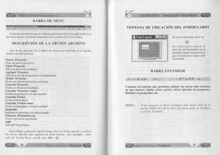é B B b VISUAL BASIC como debe ser... 
BARRA DE MENU 
'-in>x| 
»ü, P royeclo! - Microsoft Visual Basic {diseño] 
Archivo Edición Ver Proyecto Formato Depuración Ejecutar Consulta Diagrama Herramientas Complementos Ventana Ayuda 
Contiene las órdenes que se utilizan para desarrollar una aplicación. Las 
opciones que se visualizan dependen de la versión del Visual Basic. 
M 
DESCRIPCIÓN DE LA OPCIÓN ARCHIVO 
Una de las opciones de la Barra de menú mas utilizada es la opción 
Archivo la cual contiene: 
N uevo Proyecto 
Crea un nuevo proyecto. 
A b rir Proyecto 
Abre un proyecto existente 
A g reg ar Proyecto 
Adiciona uno de los proyecto a la aplicación 
Q u ita r Proyecto 
Borra uno de los proyectos activados 
G u a rd a r Proyecto 
Graba un Proyecto diseñado 
G u a rd a r Proyecto Como 
Graba un proyecto con otro nombre 
G u a rd a r F o rm l 
Graba el formulario 
G u a rd a r F o rm l como 
Graba el formulario con otro nombre 
Im prim ir 
Imprime el proyecto o lo seleccionado 
G e n e ra r P ro y ecto l.ex e 
Crea el proyecto ejecutable 
Salir 
Sale del Visual Basic 
Para eleg ir cu alq u ier opción haga clic en dicha opción o utilice 
las teclas rápidas que algunas de ellas tienen, por ejem plo: para 
salir de V isual Basic puede usar A lt + Q. 
2 6 G r u p o E d i t o r i a l Megabyte 
CAPÍTULO I: Entorno Del Visual Basic 
VENTANA DE UBICACIÓN DEL FORMULARIO 
Se activa haciendo click en: 
■a 
Se u tiliza para in d icar la 
posición del formulario en la 
pantalla cuando no queremos 
que el formulario ocupe toda 
la pantalla. 
BARRA ESTANDAR 
,M- • B C L! Cr>. t- !*■’ -b W * ,S. 
Contiene los botones que perm iten realizar las tareas m ás com unes 
de u n a m an era ráp id a como: grabar, ab rir, ejecu tar un program a, 
finalizar un program a, etc. 
NOTA : Si no visualiza la Barra Estándar debe hacer click en la 
opción VIEW (Ver) de la barra de menú, luego en ToolBars 
y activar Estándar. 
jjylgp Grupo Editorial Megabyte 27 
 