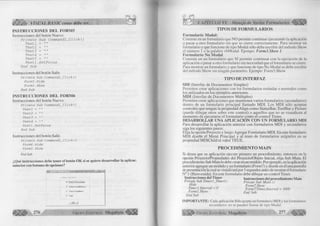 w X ÉÍfo VISUAL BASIC como debe ser.. 
INSTRUCCIONES DEL FORM5 
Instrucciones del botón Nuevo. 
P r í v a t e S u b C o m m a n d l _ C l í c k () 
T e x t l = 
T e x t 2 = 
T e x t 3 = 
T e x t é = 
T e x t 5 = 
T e x t l . S e t F o c u s 
E n d S u b 
Instrucciones del botón Salir. 
P r í v a t e S u b C o m m a n d 2 _ C lic k () 
F o r m 5 .H id e 
F o r m 3 . S h o w 
E n d S u b 
INSTRUCCIONES DEL FORMÓ 
Instrucciones del botón Nuevo. 
P r i v a t e S u b C o m m a n d l_ C lic k () 
T e x t l = "" 
T e x t 2 = "" 
T e x t 3 = "" 
T e x t 4 = "" 
T e x t l . S e t F o c u s 
E n d S u b 
Instrucciones del botón Salir. 
P r í v a t e S u b C o m m a n d 2 _ C lic k () 
F o r m ó . H id e 
F o r m 3 . S h o w 
End Sub 
¿Qué instrucciones debe tener el botón OK si se quiere desarrollar la aplicac. 
anterior con botones de opciones? 
f . _ | □ | x | 
In g ie r o d e D ato .- 
( • .D a to s P e rs o n a le s 
C ' D a to s A c a d é m ic o s 
D a to s Fam ilia re s 
r Salir 
O K | 
276 G r u p o E d it o r ia l Megabyte < 
CAPÍTULO VI: Manejo de Varios Formularios 
TIPO S D E FO R M U L A R IO S 
Formulario Modal: 
Consiste en un formulario que NO permite continuar ejecutando la aplicación 
o pasar a otro formulario sin que se cierre correctamente. Para mostrar un 
formulario y que funcione de tipo Modal sólo debe escribir del método Show 
el número 1 o la palabra vbModal. Ejempo: FormS.Show 1 
Formulario No Modal 
Consiste en un formulario que SI permite continuar con la ejecución de la 
aplicación o pasar a otro formulario sin necesidad que el formulario se cierre. 
Para mostrar un formulario y que funcione de tipo No Modal se debe escribir 
del método Show sin ningún parámetro. Ejempo: Form3.Show 
TIPO DE INTERFAZ 
SDI (Interfaz de Documentos Simples) 
Permiten crear aplicaciones con los formularios estándar o normales como 
los utilizados en los ejemplos anteriores. 
MDI (Interfaz de Documentos Múltiples) 
Permiten crear aplicaciones que mantienen varios formularios (secundarios) 
dentro de un formulario principal llamado MDI. Los MDI sólo aceptan 
controles que tengan la propiedad Align como StatusBar, ToolBar y Picture 
(puede dibujar otros sobre este control) o aquellos que no se visualicen al 
momento de ejecutarse el formulario como el control Timer. 
DESARROLLAR UNA APLICACIÓN CON UN FORMULARIO MDI 
Para desarrollar la aplicación anterior con formularios MDI y secundarios 
siga los siguientes pasos: 
Elija la opción Proyecto y luego Agregar Formulario MDI. En este formulario 
MDI diseñe el Menú Principal y al resto de formularios asígneles en su 
propiedad MDIChild el valor TRUE. 
PR O C E D IM IE N T O M A IN 
Si desea que su aplicación ejecute primero un procedimiento, entonces en la 
opción Proyecto/Propiedades del Proyecto/Objeto Inicial, elija Sub Main. El 
procedimiento Sub Main lo debe crear en un módulo. Por ejemplo, en la aplicación 
anterior agregue un módulo y un formulario (Form7) y diseñe en él una pantalla 
de presentación la cual se visualizará por 3 segundos antes de mostrar el formulario 
N° 1 (Bienvenida). En este formulario debe dibujar un control Timer. 
Instrucciones del Timer Instrucciones del procedimiento Main 
Prívate Sub Timerl_Timer() Prívate Sub Main () 
£ n Form7.Show 
Timer 1. Inten’al = 0 Fonn 7¡Timer. Interval = 3000 
Forml.Show End Suh 
End Sub 
IMPORTANTE: Cada aplicación Sólo acepta un formulario MDI y los formularios 
secundarios no se pueden llamar de tipo Modal. 
I p f i ^ G r u p o E d it o r ia l Megabyte 277 « 9 
 