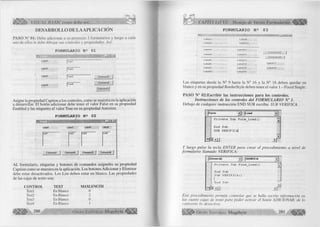 VISUAL BASIC como debe ser... 
DESARROLLO DE LA APLICACIÓN 
PASO NH 01: Debe adicionar a su proyecto 3 formularios y luego a cada 
uno de ellos le debe dibujar sus controles y propiedades. Así: 
FORMULARIO N 2 01 
L a b e ll 
Label2 
Label3 
Label4 
|T e x t2 
]T e x t3 G om m andl 
Command2 
Command3 
Asigne la propiedad Caption a los controles, como se muestra en la aplicación 
a desarrollar. El botón adicionar debe tener el valor False en su propiedad 
Enabled y las etiquetes el valor True en su propiedad Autosize. 
F O R M U L A R I O N 2 0 2 
AL formulario, etiquetas y botones de comandos asígneles su propiedad 
Caption como se muestra en la aplicación. Los botones Adicionar y Eliminar 
debe estar desactivados. Los List deben estar en blanco. Las propiedades 
de las cajas de texto son: 
CONTROL TEXT MAXLENGTH 
Textl En Blanco 0 
Text2 En Blanco 2 
Text3 En Blanco 0 
Text4 En Blanco 1 
2 8 0 G r u p o E d i t o r i a l M e g a b y t e < 
CAPÍTULO VI: Manejo de Varios Formularios 
.o 
FORMULARIO N e 03 
L a b e l l 
Label2 
Labe)4 
Label5 
LabelS 
Label7 
Lat>el8 
LabeIS 
• Labell O 
Labell 1 
Labell 2 
Labell 3 
Labell 4 
Labell 5 
Labell 6 
Commandl 
Command2 
Labell 7 
Labell 8 
Las etiquetas desde la N° 9 hasta la N° 16 y la N° 18 deben quedar en 
blanco y en su propiedad BorderStyle deben tener el valor 1 - Fixed Single. 
PASO N" 02:Escribir las instrucciones para los controles. 
Instrucciones de los controles del FO RM U LARIO N° 1. 
Debajo de cualquier instrucción END SUB escriba: SUB VERIFICA. 
j F o rm Load »j 
Private Sub Form L o a d () a. 
End Sub 
SUB v e r i f i c a | 
s j l LI 
▼ 
± r 
Y luego pulse la tecla ENTER para crear el procedimiento a nivel de 
form ulario llamado VERIFICA: 
j(General) | VERIFICA d 
Private Sub Form L o a d () — 
End Sub 
Sub VERIFICA() I1E 
n d S u b 
m < 1 1 
Este procedimiento permite controlar que se halla escrito información en 
las cuatro cajas de texto para poder activar el botón ADICIONAR, de lo 
contrario lo desactiva. 
Ü iiíÉIÜ ^ G r u p o E d it o r ia l Megabyte 281 
 