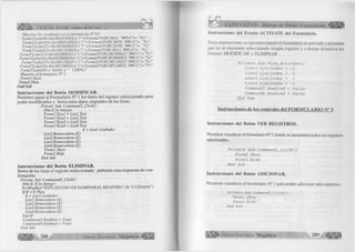 J Ü Ü É ^ VISUAL BASIC como debe ser... 
'Muestra los resultados en el formulario N° 03 
Form3!Label9=Str(MAYORES)+"("+Format(PORCMAY, "##0.0")+ "%)" 
Form3!Label 10-Str(MENORES) + "("+Format(PORCMEN, "##0.0”)+ "%)" 
Form3!Labelll=Str(HOMBRES)+ "("+Format(PORCHOM, "##0.0")+ "%)" 
Form3!Labell2=Str(MUJERES)+ "("+Format(PORCMUJ, "##0.0")+ "%)" 
Form3!Labell3-Str(HOMMAY)+ "("+Format(PORCHOMMAY, "##0.0")+ "%)" 
Form3!Label 14=StríHOMMEN)+ "("+Format(PORCHOMMEN, "##0.0")+ "%)" 
Form3!Label 1 5 -Str(MUJMAY)+ "("+Format(PORCMUJMAY, "##0.0")+ "%)" 
Form3!Labell6=Str(MUJMEN)+ "("+Fonnat(PORCMUJMEN, ”##0.0")+ "%)" 
Form3!Label 18 = Str(N) + " (100%)" 
'Muestra el formulario N° 3 
Form3.Show 
Form2.Hide 
End Sub 
Instrucciones del Botón MODIFICAR. 
Permiten pasar al Formulario N° 1 los datos del registro seleccionado para 
poder modificarlos y borra estos datos originales de las listas. 
Prívate Sub Command3_Click() 
Dim E A í Integer 
Forml ITextl = Listl.Text 
Forml !Text2 = List2.Text 
Forml !Text3 = List3.Text 
Forml!Text4 - List4.Text 
E - Listl.Listlndex 
Listl.Removeltem (E) 
List2.RemoveItem (E) 
List3.RemoveItem (E) 
List4.RemoveItem (E) 
Forml .Show 
Form2.Hide 
End Sub 
Instrucciones del Botón ELIMINAR. 
Borra de las listas el registro seleccionado, pidiendo una respuesta de con­firmación. 
Prívate Sub Command4_Click() 
Dim E, RAs Integer 
R-MsgBox( "ESTA SEGURO DE ELIMINAR EL REGISTRO",36,"CUIDADO") 
IfR = 6 Then 
E = Listl.Listlndex 
Listl.Removeltem (E) 
List2.Removeltem (E) 
List3.Removeltem (E) 
List4.Removeltem (E) 
End If 
Command3. Enabled = False 
Command4.Enabled = False 
End Sub 
2 8 8 G r u p o E d it o r ia l Megabyte < ® g 
CAPITULO VI: Manejo de Varios Formularios 
Instrucciones del Evento ACTIVATE del Formulario. 
Estas instrucciones se ejecutan cuando el formulario es activado y permiten 
que no se encuentre seleccionado ningún registro y a demás desactiva los 
botones MODIFICAR y ELIMINAR. 
P r í v a t e S u b F o r m _ A c t í v a t e () 
L i s t l . L i s t l n d e x = -1 
L i s t 2 . L í s t l n d e x = -1 
L i s t 3 . L i s t l n d e x = - 1 
L i s t 4 . L í s t l n d e x = -1 
C o m m a n d 3 .E n a b l e d = F a l s e 
C om m and4. E n a b l e d = F a l s e 
E n d S u b 
Instrucciones de los controles del F O R M U L A R IO N° 3 
Instrucciones del Botón VER REGISTROS. 
Permiten visualizar el formulario N° 2 donde se encuentran todos los registros 
adicionados. 
P r í v a t e S u b C o m m a n d l _ C l í c k () 
F o r m 2 . S h o w 
F o r m 3 . H í d e 
E n d S u b 
Instrucciones del Botón ADICIONAR. 
Permiten visualizar el formulario N° 1 para poder adicionar más registros. 
P r i v a t e S u b C o m m a n d 2 _ C lic k () 
F o r m l. S h o w 
F o r w 3 . H id e 
E n d S u b 
G r u p o E d it o r ia l Megabyte 289 ^ 
 