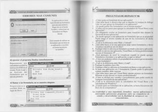 VK vk/ VISUAL BASIC como debe ser. . . 
ERRORES MAS COMUNES 
Microsoft Visual Basic 
Debe haber un formulario de inicio o un procedimiento Sub Ma¡n[) 
Aceptar Ayuda 
Su aplicación no tiene 
especificado un formulario 
para ejecutar primero. 
Haga clic en el botón 
Aceptar y seleccione un 
formulario en Objeto 
Inicial. 
Microsoft Visual Basic 
Error '424' en tiernpo de ejecución : 
Se requiere un objeto 
Terminar A yuda 
Está tratando de utilizar un 
formulario que no tiene en 
su aplicación o escribió 
en forma incorrecta 
su nombre. 
AI ejecutar el programa finaliza inmediatamente. 
S eg u ram en te por 
casualidad escribió la 
instrucción END en el 
evento Form Load o 
en A ctivate del 
fo rm u lario que se 
ejecuta primero. 
10 Proyecto! - Fornii (Código) 
F o rm L o a d 
Private Sub Form_Load() 
End 
End Sub 
Al llamar a un formulario, no se muestra ninguno. 
S e g u r a m e n t e 
m P ro ye cto l - F o im l (C ó d ig o ) 
escribió Hide en 
jc o m m a n d l C lic k 
lugar de Show. 
Private Sub Commandl_Click( ) Tj 
Fo rml.Hide — 
Fo rm2.Hide 
End Sub J É 
■ ill _l T 
290 G r u p o E d it o r ia l Megabyte" 
CAPÍTULO VI: Manejo de Varios Formularios 
PREGUNTAS DE REPASO N° 06 
1. ¿Cómo quita un formulario de sus aplicación? 
2. ¿Qué debe hacer si desea evitar que se muestre la ventana de diálogo 
cada vez que agrega un formulario a su aplicación? 
3. ¿Se puede grabar dos formularios con el mismo nombre? , 
4. ¿Cuáles son los pasos para agregar la calculadora de Visual Basic a una 
aplicación? 
5. ¿Es obligatorio ocultar un formulario para visualizar otro durante la 
ejecución de una aplicación? 
6. ¿Se puede agregar a una aplicación un formulario que en su propiedad 
Ñame tenga el mismo nombre de uno de los formularios de dicha 
aplicación? 
7. ¿Cuál es la diferencia entre Hide y Unload? 
8. ¿Qué debe hacer si en una aplicación tiene varios formularios y desea 
visualiza o modificar uno de ellos? 
9. Explique cómo se adiciona un formulario ya creado a una nueva aplicación. 
10. Cuando se ejecuta una aplicación, Visual Basic en forma predeterminada 
ejecuta el formulario N °___. 
11. ¿Qué m ensajes de error se visualizan cuando no puede agregar 
formularios existentes a su aplicación y a qué se deben? 
12. ¿Cómo nos podemos referir a la propiedad de un control que se encuentra 
en otro formulario? 
13. ¿Cuál es la diferencia entre Show y Load? 
14. Explique la palabra clave Me. 
15. Explique cómo se adiciona un formulario en blanco a una aplicación. 
16. Si tiene una aplicación con 5 formularios. Cuando grabe la aplicación 
cuántos nombres debe ingresar. 
17. ¿Qué debe hacer para que Visual Basic ejecute primero un formulario 
diferente al que ejecuta en forma predeterminada? 
18. ¿Cómo se declara una variable o procedimiento para poder usarlo en 
cualquier formulario de una aplicación? 
19. ¿Cuál es la diferencia entre la calculadora del Visual Basic y la 
calculadora del Windows? 
20. ¿Cuando quita un formulario de su aplicación, se borra físicamente del 
disco de su computadora? 
La creatividad es muy importante, form úlese nuevas aplicaciones o 
intercambie aplicaciones propuestas entre sus compañeros de 
estudio y desarrollarlas con la finalidad de enriquecer sus 
conocimientos. 
I p l l ^ G r u p o E d it o r ia l Megabyte 291 é m m 
 