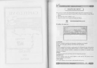 C A P IT U L O V II: D iseño de M en ú 
D I S E Ñ O D E M E N Ú 
Para activar el editor de menú puede seguir uno de los siguientes pasos: 
1. De la barra de menú elegir la opción Tools (Herramientas) y luego Menú 
Editor. 
2. Presionar las tecla <CRTL> + E. 
3. Hacer un click en el botón de Diseño de Menú. 
H BOTÓN DE DISEÑO DE MENÚ 
El editor de menú es: 
CAPTION 
Permite escribir la opción que deseamos visualizar en el menú. 
Puede usar el & para subrayar una letra de una opción. 
ÑAME 
Permite asignarle un nombre a cada opción. Es obligatorio que toda opción 
tenga un nombre. Este nombre debe ser único, es decir, no deben, existir dos 
opciones con el mismo nombre y además los nombres no pueden tener 
espacios en blanco. 
INDEX 
Se utiliza en caso que queremos usar un array de opciones. 
SHORTCUT 
Permite asignar teclas de acceso rápido a cada opción. No puede usarse 
para las opciones principales. 
CHECKED 
Sirve para indicar con un aspa si una opción está activa. 
I p f l ^ G r u p o E d it o r ia l Megabyte 295 a » 
 