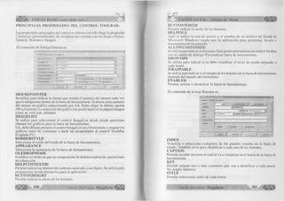 VISUAL BASIC como debe ser... 
PRINCIPALES PROPIEDADES DEL CONTROL TOOLBAR: 
Las propiedades principales del control se obtiene con sólo elegir la propiedad 
Custumize (personalizado). Se visualiza una ventana con tres hojas o fichas: 
General, Botones e Imagen. 
El contenido de la hoja General es: 
v  :■ ' ' -v m • <- - ■; ; . . .w >,? . ■ ■ •" - jü 
G o n o r a l J Botones» | I m a g e n J 
fc íjo u s e P o inter: ................ : - i 
im o ig e L is t j < N in g u n o > -J 
B o r d e irS ly l® ] ti - c c N o n a rJ 
A ja p ta o ra n c ra : j 1 -c c 3 D .zJ 
Q L E P r o p M o c l o : Jü c c O LEI D r o p 1' J o ñ o j d 
1 le J p C o n t e x t lD 1" M é lp ¿ íle : | 
D u tto n tJ o ig h t. J2 6 4 H r ? A llo w C u s t a t r iiz e W W r o p p a b l e 
B u tto n W id th : j ? 8 8 .0 0 S h o w T i p s Fs E n a b l e d 
L A c e p te « ¡ C a n c e la r A y u d e 
MOUSEPOINTER 
Se utiliza para indicar la forma que tendrá el puntero del mouse cada vez 
que lo ubiquemos dentro de la barra de herramientas. Si desea como puntero 
del mouse un gráfico seleccionado por Ud. Debe elegir la última opción 
(99-ccCustom). La selección del gráfico los puede hacer en la página Imagen 
como se verá más adelante. 
IMAGELIST 
Se utiliza para seleccionar el control ImageList desde donde queremos 
obtener los gráficos para la barra de herramientas. 
Ud., debe dibujar primero el control ImageList en el formulario y asignar los 
gráficos antes de comenzar a darle las propiedades al control ToolsBar 
(Capitulo IV). 
BORDERSTYLE 
Selecciona el estilo del borde de la barra de herramientas. 
APPEARANCE 
Selecciona la apariencia de la barra de herramientas. 
OLEDROPMODE 
Establece el modo en que un componente de destino realiza las operaciones 
de colocación. 
HELPCONTEXTID 
Permite indicar un número de contexto asociado a un objeto. Se utiliza para 
proporciona Ayuda interactiva para la aplicación. 
BUTTONHEIGHT 
Permite indicar la altura de los botones. 
300 G r u p o E d it o r ia l Megabyte ^ §¡j|f|f 
CAPITULO Vil: Diseño de Menú 
BUTTONWIDTH 
Permite indicar el ancho de los botones. 
HELPFILE 
Aquí se indica la ruta de acceso y el nombre de un archivo de Ayuda de 
Microsoft Windows usado por la aplicación para presentar Ayuda o 
documentación en pantalla. 
ALLOWCOSTOMIZE 
Se utiliza para indicar si el usuario final puede personalizar un control Tool bar 
con el cuadro de diálogo Personalizar barra de herramientas. 
SHOWTIPS 
Se utiliza para indicar si se debe visualizar el texto de ayuda asignado a 
cada botón. 
WRAPPABLE 
Se utiliza para indicar si el tamaño de los botones de la barra de herramientas 
depende del tamaño del formulario. 
ENABLED 
Permite activar o desactivar la barra de herramientas. 
El contenido de la hoja Botones es: 
G e n e ra l B otone# j im a g e n j 
In d ex : - J T * | »1 | In s e rta r b o tó n | Q uito/ b o tó n 
C o p tiQ n | d e s c r ip tio n : | ' 
¥«>lue [o tb r U n p r e s s e d ' ~^| 
S M ® jo tb rO e fe u lt V^idth (P la c e h o ld e r ) | 
lag | 
T o o lT t p T e g t J~ 1 1 
Im a g e . 
F? V is ib le & fc n e b le d f~ h jix e d S ta ie 
INDEX 
Visualiza o selecciona cualquiera de los paneles creados en la barra de 
estado. También sirve para identificar a cada uno de los botones. 
CAPTION 
Permite escribir un texto el cual se va a visualizar en el botón de la barra de 
herramientas. 
KEY 
Permite asignar uno o más caracteres que van a identificar a cada panel. 
No acepta números. 
STYLE 
Permite seleccionar estilo de cada botón. 
G r u p o E d it o r ia l Megabyte 301 ^ 
 