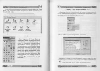 m m VISUAL BASIC como debe ser,. . 
La caja de herramientas anterior contiene los controles básicos del Visual 
Basic y se visualizan cuando se ingresa en modo E stándar (icono 
STANDARD EXE) " ¡ 
New | EKisting | R e c e n t] 
S 3 ¿ 7 
S S ActiveX EXE ActiveX DLL 
Iw 
ActiveX 
Control 
VB Application 
Wisard 
VB Enterprise 
Edition 
Controls 
Ad din ActiveX ActiveX 
Document DLL Document EXE 
. n M 
General 
M A lib i □ : 
_ l w ü m 
« i n i i 
zl © □ L J 
m o Q 
igEa 
033 m m P 
1 1 § s IM aA 
; ~ r ni f e 
ôDDôO" (S 
tr. M % I T 
ÈV íh â dS 0 
ÜS $2 © ##l 
P a ra in g re s a r al V isu al B asic y 
visualizar la caja de herramientas con los 
controles más avanzados debe elegir el 
icono VB E n terp rise E dition C ontrol 
(Visual Basic Edición Em presarial). Si 
Ud., ya ingreso en modo Estándar y desea 
utilizar los controles avanzados, debe 
hacer click con el botón derecho del 
mouse en la caja de herram ientas, elegir 
la o p c ió n C o m p o n e n te s y lu eg o 
seleccionar el nom bre del control que 
desea visualizar. Estos nombres se indican 
a m ed id a q u e los c o n tro le s se van 
explicando. 
3 0 G r u p o E d i t o r i a l M e g a b y t e « * 
CAPITULO I: Entorno Del Visual Basic 
VENTANA DE COMPONENTES 
Al hacer un click con el botón derecho del mouse en cualquier parte de 
la caja de herramientas para llamar a controles que necesitamos y no se 
encuentran activos, se visualiza el siguiente menú: 
G eneral 
M A [5bi 
_ j 17 a-ü 
ü * * e| 
C3 
g5> 
C o m p o n e n te s .. 
A g re g a r fic h a .. 
A coplable 
O culta r 
Al hacer click en la opción Componentes se visualiza: 
E S 
C o n tr o le s J D i s e ñ a d o r e s | O b j e t o s i n s e r t a b l e s ] 
: : W IN D O W 5 S Y S TEM r e f e d i t . dll 
l~ i C o n tro l A c tiv e M o v ie d e M ic ro so ft 
n C o n tro l d e a d m in is tr a c ió n d e im a g e n d e W a n g 
n C o n tr o l d e d ig ita liz a c ió n d e im a g e n d e W a n g 
n C o n tr o l d e e d ic ió n d e im a g e n d e W a n g 
C J C o n tr o l d e p á g in a e n m in ia tu r a d e im a g e n d e W 
i I C r y s ta l R e p o r t C o n tr o l 4 . 6 
n c tC lip OLE C u s to m C o n tr o l m o d u le 
I""! c tC lo c k OLE C u s to m C o n tr o l m o d u le 
c t D a t e OLE C u s to m C o n tr o l m o d u le 
D c tG a u g e OLE C u s to m C o n tr o l m o d u le 
c tM e te r OLE C u s to m C o n tr o l m o d u le 
j... j c tS lid e OLE C u s to m C o n tr o l m o d u le J¡ J____________________1 -lT 
_U ^ ££ 
,V"■lí xfro_- 9SBB2 
<*rr. 
F~l [553 
I E le m e n to s s e le c c io n a d o s 
C : W IN D O W S S Y S T E M ref e d i t . dll 
U b icació n : C : W IN D O W S S YST E M re f e d i t . dll 
Para activar o llamar a un control, busque su nombre y haga click en su 
casilla hasta que se muestre un Aspa y luego haga click en el botón Aceptar. 
S ' Casilla indicando que el control se encuentra activo. 
E d i t o r i a l Megabyte 31 R i 
 