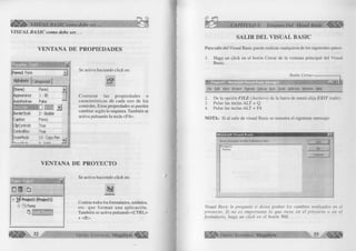 VISU AL B A SIC como debe ser... 
VISUAL BASIC como debe ser... 
VENTANA DE PROPIEDADES 
È 
¡Form i Form A 
Alphabetic | Categorized j 
(Name) Formi 
Appearance 1 - 3D 
AutoRedraw False “ ' 
□ _▼] 
BorderStyie 2 - Sizable 
Caption Formi 
ClipControls True 
ControlBox True 
DrawMode 13-Copy Pen ¡ 
r w -.„ .c i- . J.-. n c j-.i-.A ...J 
Se activa haciendo click en: 
C o n tien e las p ro p ied ad es o 
características de cada uno de los 
controles. Estas propiedades se pueden 
cambiar según lo requiera. También se 
activa pulsando la tecla <F4>. 
VENTANA DE PROYECTO 
Project - ProjecH É 
]ÿ> Project 1 (Project 1) 
B -& Forms 
Se activa haciendo click en: 
Contine todos los formularios, módulos, 
etc. que form an una ap licació n . 
También se activa pulsando <CTRL> 
+ <R>. 
32 G r u p o E d it o r ia l Megabyte^ 
CAPÍTULO 1: Entorno Del Visual Basic 
SALIR DEL VISUAL BASIC 
Para salir del Visual Basic puede realizar cualquiera de los siguientes pasos: 
1. Haga un click en el botón Cerrar de la ventana principal del Visual 
Basic. 
Botón Cerrar-------- 
* S 3 3 E E £ 
File Edit View Project Format Debug Run lo o ls Add-Ins Window Help 
2. De la opción F IL E (Archivo) de la barra de menú elija E X IT (salir). 
3. Pulse las teclas ALT + Q 
4. Pulse las teclas ALT + F4 
NOTA: Si al salir de visual Basic se muestra el siguiente mensaje: 
Visual Basic le pregunta si desea grabar los cambios realizados en el 
proyecto. Si no es im portante lo que tiene en el proyecto o en el 
formulario, haga un click en el botón NO. 
I f l E j E ' G r u p o E d it o r i a l Megabyte 3 3 ^ ¡ ¡ ¡ |¡  