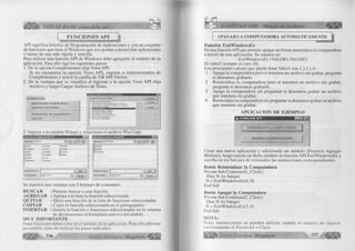 VISUAL BASIC como debe ser. . . 
FUNCIONES API 
A P I sign ifica Interfaz de Program ación de Aplicaciones y son un conjunto 
de funciones que tiene el W indow s que nos ayudan a desarrollar aplicaciones 
o tareas de una más rápida y sencilla. 
Para u tiliz a r una funció n A P I de W indow s debe agregarla al m ódulo de su 
aplicación. Para e llo siga los siguientes pasos: 
1. De la opción Com plem entos e lija V iso r A P I. 
Si no encuentra la o p ció n V is o r A P I, ingrese a A d m in is tra d o r de 
Com plem entos y active la casilla de V B A P I Viewer. 
2. De la ventana que se visualiza al ingresar a la opción V is o r A P I e lija 
A rc h iv o y luego Cargar A rc h iv o de Texto. 
Complementos 
Adm inistrador visual de d a to s ... 
Diseñador de in form es... 
Adm inistrador de com plem entos., 
Visor API 
Comptern e n t os disp on ibles : 
: M ic ro s o ft D o la T o o li 
: VB A ctiv e X C o n tro l In te rfa c e W iza rd 
1 VB A ctiv e X D ocu m e nt Mwji a tio n W iza rd 
I VB A d d In Toolbar 
• tT-7.r 
i VB A p p lica tio n W iza rd 
j VB C lass Bui!d«»t U tility 
; v o D a ta F orm W iza rd 
j VB P ro p e rty P age W iza rd 
) vm T-SQt. D eb ug ge r 
: VB W iza i d M anager 
f A c e p ta r | 
3. Ingrese a la carpeta W inapi y seleccione el archivo W in32api. 
Seleccione un archivo de texto API 
ßuscaren: | _ j Vb 
__i Clisvr C J samples 
_ ] Graphics i_ J Setup 
_ J Help __1 setupkit 
_ )0 d b c C_] Template 
_ J report -J T s q l 
_ j Repostry __1 vbonline 
Nombre de archivo: ¡f" 
Archivos de tipo: ¡Texto TXT) 
“ 3 
_ 1 Winapi 
_ f J Wizards License 
Redist 
m a l Seleccione un archivo de texlo API 
hombre de archivo: |f 
Archivos de tipo: [Texto (‘ TX T) 
Se muestra una ventana con 5 botones de comandos: 
BUSCAR : Perm ite buscar a una función. 
AGREGAR : Agrega a la lista la fu n c ió n seleccionada. 
QUITAR : Q uita una fu nció n de la lista de funciones seleccionadas. 
COPIAR : C opia la fu nció n seleccionada en el portapapeles. 
INSERTAR : Inserta la fu nció n o funciones seleccionadas en la ventana 
de declaraciones el form u la rio activo o del m ódulo. 
MUY IMPORTANTE 
Estas funciones deben estar en el m ódulo de la aplicación. Para e llo adicione 
un m ódulo antes de realizar los pasos indicados. 
w 336 G r u p o E d it o r ia l Megabyte < 
CAPÍTULO VIII: Manejo de Archivos 
APAGAR LA COMPUTADORA AUTOMATICAMENTE 
......... 
Función ExitWindowsEx 
Es una función A P I que perm ite apagar en fo rm a automática la computadora 
a través de una aplicación. Su sintaxis es: 
E xitW in d o w sE x (V A L O R 1 ,V A L O R 2) 
E l valor2 siempre es cero (0). 
Los principales valores que puede tener V a lor I son 1,2,5 y 6 : 
1 Apaga la com putadora pero si tenemos un archivo sin grabar, pregunta 
si deseamos grabarlo. 
2 R ein icia liza la com putadora pero si tenemos un a rchivo sin grabar, 
pregunta si deseamos grabarlo. 
5 Apaga la com putadora sin preguntar si deseamos grabar un archivo 
que tenemos sin grabar. 
6 R einicializa la computadora sin preguntar si deseamos grabar un archivo 
que tenemos sin grabar. 
APLICACION DE EJEMPLO 
i,. F U N C IO N A P I MZi 
REINICIALIZAR LA COMPUTADORA 
APAGAR LA C OM PUTADORA 
C rear una nueva aplicación y adicionarle un m ódulo (Proyecto Agregar 
M ó d u lo ), luego inserte en dicho m ódulo la fu nció n A P I E xitW in d o w sE x y 
escriba en los botones de comandos las instrucciones correspondientes. 
Botón Reinicializar la Computadora 
Prívate Sub C o m m a n d l_ C lic k () 
D im N As Integer 
N = E xitW in d o w s E x (6, 0) 
End Sub 
Botón Apagar la Computadora 
Prívate Sub C om m an d2 _C lick() 
D im N As Integer 
N = E xitW ind ow sE x(5 , 0) 
End Sub 
NOTA: 
Estas in stru ccio n e s se pueden u tiliz a r cuando el u suario no ingresa 
correctam ente el Password o Clave. 
G r u p o E d it o r ia l Megabyte 
 