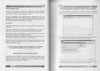 v i s u a L BASIC como debe ser... 
M U Y IM PO R TA NTE 
£ n un centro de estudios norm alm ente se indican las tablas estándares 
o b á sic a s que d eb en ir en una b a se de da to s p o rq u e la b a se de d a to s 
c a si siem p re va ría n de una institución a otra. 
Si U d., es estudiante es m uy im portante que se organice solo o con sus 
compañeros de estudios para visita r a empresas o entrevistar a diferentes 
profesionales para saber exactamente la inform a ción que manejan y así 
diseñar correctam ente las bases de datos y tablas. 
Por ejem plo: 
Para saber la inform ación que maneja un colegio se debe hacer una entrevista 
al director. 
Para saber la in fo rm a ció n que maneja una d istribu ido ra u otra empresa se 
debe hacer una entrevista a su adm inistrador o persona responsable. 
Para saber los campos que se deben in c lu ir en una tabla pacientes es m ejor 
hacer una entrevistas a una enferm era o m édico. 
Para saber los campos que se deben in c lu ir en una tabla medicam entos es 
m e jo r hacer una entrevista a un Q u ím ico Farm acéutico, etc. 
En las entrevistas sólo se debe investigar los campos porque el tip o de cada 
cam po y su lon gitu d lo debe hacer U d., de acuerdo a su experiencia y a los 
tipos de campos que conoce. 
“ E L EXITO D E L SISTEMA QUE DESARROLLES DEPENDE 
D E L DISEÑO CORRECTO D E LA BASE DE DATOS ” 
C R E A C IÓ N D E U N A B A SE D E DA TO S 
V isu al Basic puede m anejar base de datos de diferentes form atos como 
F oxpro, E xcel, etc. Si desea crear base de datos del m ism o form a to de 
V isual Basic lo puede hacer usando el m ism o V isual Basic o el Access 
porque tienen el m ism o form ato (* .M D B ): 
ápHpl> 348 G r u p o E d it o r ia l Megabyte f i l i l i 
CAPITULO IX: Manejo de Base de Datos % 
CREAR BASE DE DATOS USANDO VISUAL BASIC 
De la opción A dd-Ins (C om plem entos) de la Barra de M enú, e lija Visual 
Data M anager (A d m in istra d o r V isual de Datos). Observará la siguiente 
pantalla: 
Aiehivo i Ventana Ayuda 
S p i B j [ i f j g l l l J - I ~ 
De la opción F IL E (A rc h iv o ) de la pantalla anterior elija N E W (Nueva), 
luego M IC R O S O F T AC C ESS y al fin a l V E R S IO N 7.0 B M D . 
V e n ta n a A y y d a 
► I M 'c ío s o N Ace«® « * I M D B V e rs ió n ¿¡-O... 
M D B V e is ió rt 2 0... | 
im p a c io d e trabajo, . 
f- rrQíes . 
EoxP ío ► * 
P a ra d o x ► 
Q D B C 
A rc h iv o s d * te xto 
C om pa cta r M D B . 
Fkíparar H D D .. 
IC .S A r c h iv o s d & p io gram a S D e v S tu d io W B SAG E N D A. h id b 
j j C. Sài c h iv o s d e proç»amaSD é vS túdióS V B MI. m db 
3 C A A ic h iv o s d e p to g ia m ^ S D e v S tu d ío S V B ih h o m db 
Jjalir 
U s to U s u a rio : ad m ln 
Le pedirá el nom bre de la base de datos que desea crear. Escriba el nombre 
de la base de datos a crear y luego haga c lic k en G U A R D A R . 
l i l i l í * G r u p o E d it o r ia l Megabyte 349 
 